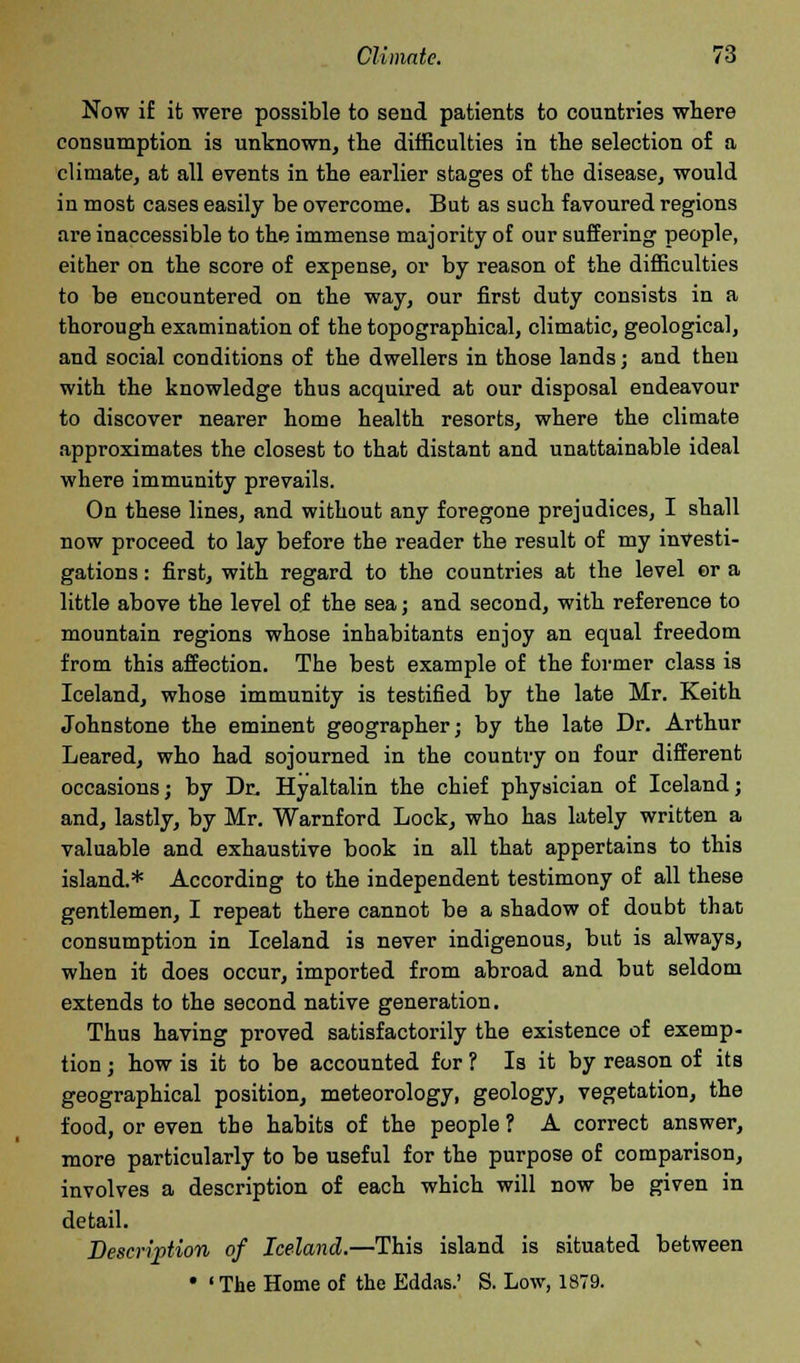 Now if it were possible to send patients to countries where consumption is unknown, the difficulties in the selection of a climate, at all events in the earlier stages of the disease, would in most cases easily be overcome. But as such favoured regions are inaccessible to the immense majority of our suffering people, either on the score of expense, or by reason of the difficulties to be encountered on the way, our first duty consists in a thorough examination of the topographical, climatic, geological, and social conditions of the dwellers in those lands; and then with the knowledge thus acquired at our disposal endeavour to discover nearer home health resorts, where the climate approximates the closest to that distant and unattainable ideal where immunity prevails. On these lines, and without any foregone prejudices, I shall now proceed to lay before the reader the result of my investi- gations : first, with regard to the countries at the level er a little above the level of the sea; and second, with reference to mountain regions whose inhabitants enjoy an equal freedom from this affection. The best example of the former class is Iceland, whose immunity is testified by the late Mr. Keith Johnstone the eminent geographer; by the late Dr. Arthur Leared, who had sojourned in the country on four different occasions; by Dr. Hyaltalin the chief physician of Iceland; and, lastly, by Mr. Warnford Lock, who has lately written a valuable and exhaustive book in all that appertains to this island.* According to the independent testimony of all these gentlemen, I repeat there cannot be a shadow of doubt that consumption in Iceland is never indigenous, but is always, when it does occur, imported from abroad and but seldom extends to the second native generation. Thus having proved satisfactorily the existence of exemp- tion ; how is it to be accounted for ? Is it by reason of its geographical position, meteorology, geology, vegetation, the food, or even the habits of the people ? A correct answer, more particularly to be useful for the purpose of comparison, involves a description of each which will now be given in detail. Description of Iceland.—This island is situated between • 'The Home of the Eddas.' S. Low, 1879.