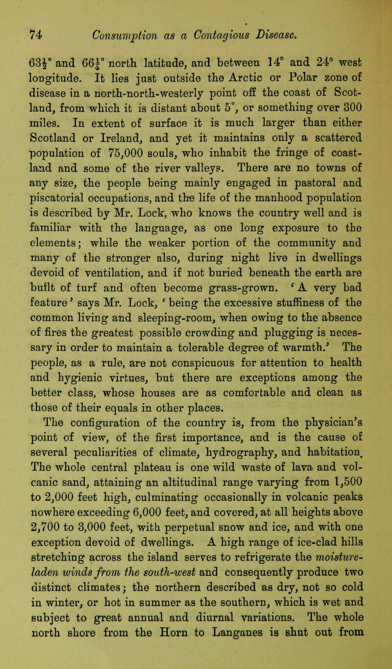 63£° and 66*° north latitude, and between 14° and 24° west longitude. It lies just outside the Arctic or Polar zone of disease in a north-north-westerly point off the coast of Scot- land, from which it is distant about 5°, or something over 300 miles. In extent of surface it is much larger than either Scotland or Ireland, and yet it maintains only a scattered population of 75,000 souls, who inhabit the fringe of coast- land and some of the river valleys. There are no towns of any size, the people being mainly engaged in pastoral and piscatorial occupations, and tire life of the manhood population is described by Mr. Lock, who knows the country well and is familiar with the language, as one long exposure to the elements; while the weaker portion of the community and many of the stronger also, during night live in dwellings devoid of ventilation, and if not buried beneath the earth are built of turf and often become grass-grown. 'A very bad feature' says Mr. Lock, ' being the excessive stuffiness of the common living and sleeping-room, when owing to the absence of fires the greatest possible crowding and plugging is neces- sary in order to maintain a tolerable degree of warmth/ The people, as a rule, are not conspicuous for attention to health and hygienic virtues, but there are exceptions among the better class, whose houses are as comfortable and clean as those of their equals in other places. The configuration of the country is, from the physician's point of view, of the first importance, and is the cause of several peculiarities of climate, hydrography, and habitation. The whole central plateau is one wild waste of lava and vol- canic sand, attaining an altitudinal range varying from 1,500 to 2,000 feet high, culminating occasionally in volcanic peaks nowhere exceeding 6,000 feet, and covered, at all heights above 2,700 to 3,000 feet, with perpetual snow and ice, and with one exception devoid of dwellings. A high range of ice-clad hills stretching across the island serves to refrigerate the moisture- laden winds from the south-west and consequently produce two distinct climates; the northern described as dry, not so cold in winter, or hot in summer as the southern, which is wet and subject to great annual and diurnal variations. The whole north shore from the Horn to Langanes is shut out from