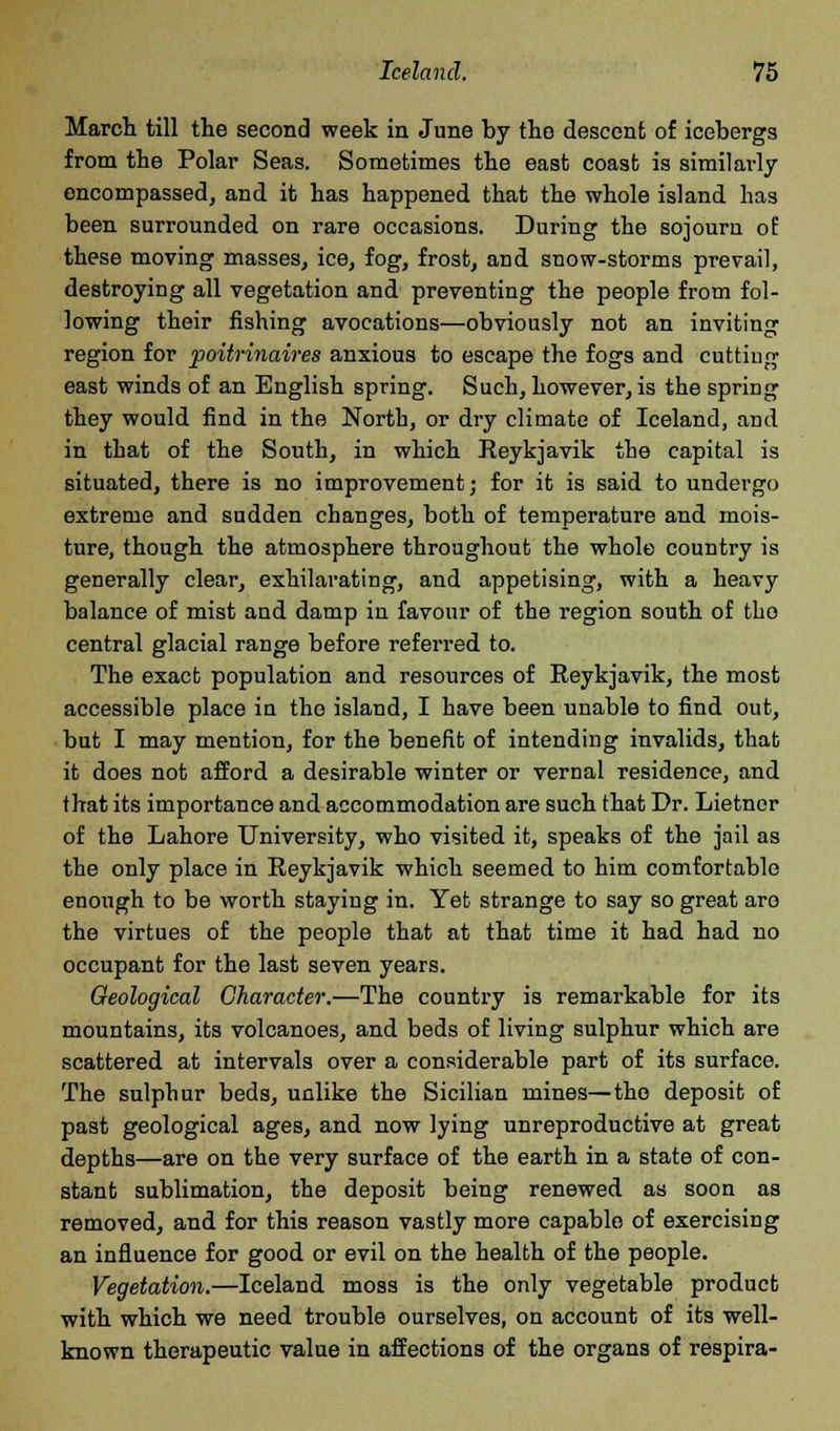 March till the second week in June by the descent of icebergs from the Polar Seas. Sometimes the east coast is similarly encompassed, and it has happened that the whole island has been surrounded on rare occasions. During the sojourn of these moving masses, ice, fog, frost, and snow-storms prevail, destroying all vegetation and preventing the people from fol- lowing their fishing avocations—obviously not an inviting region for poitrinaires anxious to escape the fogs and cutting east winds of an English spring. Such, however, is the spring they would find in the North, or dry climate of Iceland, and in that of the South, in which Reykjavik the capital is situated, there is no improvement; for it is said to undergo extreme and sudden changes, both of temperature and mois- ture, though the atmosphere throughout the whole country is generally clear, exhilarating, and appetising, with a heavy balance of mist and damp in favour of the region south of the central glacial range before referred to. The exact population and resources of Reykjavik, the most accessible place in the island, I have been unable to find out, but I may mention, for the benefit of intending invalids, that it does not afford a desirable winter or vernal residence, and that its importance and accommodation are such that Dr. Lietner of the Lahore University, who visited it, speaks of the jail as the only place in Reykjavik which seemed to him comfortable enough to be worth staying in. Yet strange to say so great aro the virtues of the people that at that time it had had no occupant for the last seven years. Geological Character.—The country is remarkable for its mountains, its volcanoes, and beds of living sulphur which are scattered at intervals over a considerable part of its surface. The sulphur beds, unlike the Sicilian mines—the deposit of past geological ages, and now lying unreproductive at great depths—are on the very surface of the earth in a state of con- stant sublimation, the deposit being renewed as soon as removed, and for this reason vastly more capable of exercising an influence for good or evil on the health of the people. Vegetation.—Iceland moss is the only vegetable product with which we need trouble ourselves, on account of its well- known therapeutic value in affections of the organs of respira-