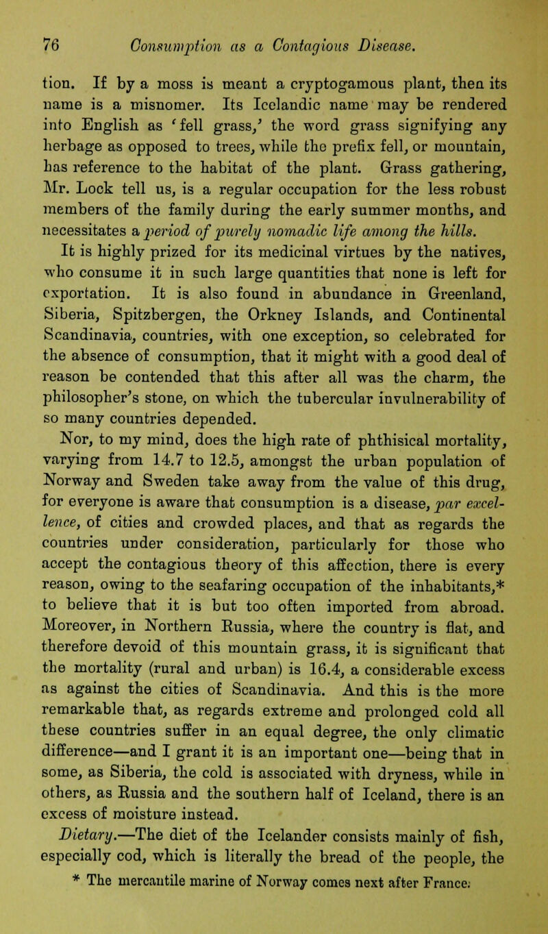 tion. If by a moss is meant a cryptogamous plant, then its name is a misnomer. Its Icelandic name may be rendered into English as 'fell grass/ the word grass signifying any herbage as opposed to trees, while the prefix fell, or mountain, Las reference to the habitat of the plant. Grass gathering, Mr. Lock tell us, is a regular occupation for the less robust members of the family during the early summer months, and necessitates a period of purely nomadic life among the hills. It is highly prized for its medicinal virtues by the natives, who consume it in such large quantities that none is left for exportation. It is also found in abundance in Greenland, Siberia, Spitzbergen, the Orkney Islands, and Continental Scandinavia, countries, with one exception, so celebrated for the absence of consumption, that it might with a good deal of reason be contended that this after all was the charm, the philosopher's stone, on which the tubercular invulnerability of so many countries depended. Nor, to my mind, does the high rate of phthisical mortality, varying from 14.7 to 12.5, amongst the urban population of Norway and Sweden take away from the value of this drug, for everyone is aware that consumption is a disease, par excel- lence, of cities and crowded places, and that as regards the countries under consideration, particularly for those who accept the contagious theory of this affection, there is every reason, owing to the seafaring occupation of the inhabitants,* to believe that it is but too often imported from abroad. Moreover, in Northern Russia, where the country is flat, and therefore devoid of this mountain grass, it is significant that the mortality (rural and urban) is 16.4, a considerable excess as against the cities of Scandinavia. And this is the more remarkable that, as regards extreme and prolonged cold all these countries suffer in an equal degree, the only climatic difference—and I grant it is an important one—being that in some, as Siberia, the cold is associated with dryness, while in others, as Russia and the southern half of Iceland, there is an excess of moisture instead. Dietary.—The diet of the Icelander consists mainly of fish, especially cod, which is literally the bread of the people, the * The mercantile marine of Norway comes next after France;
