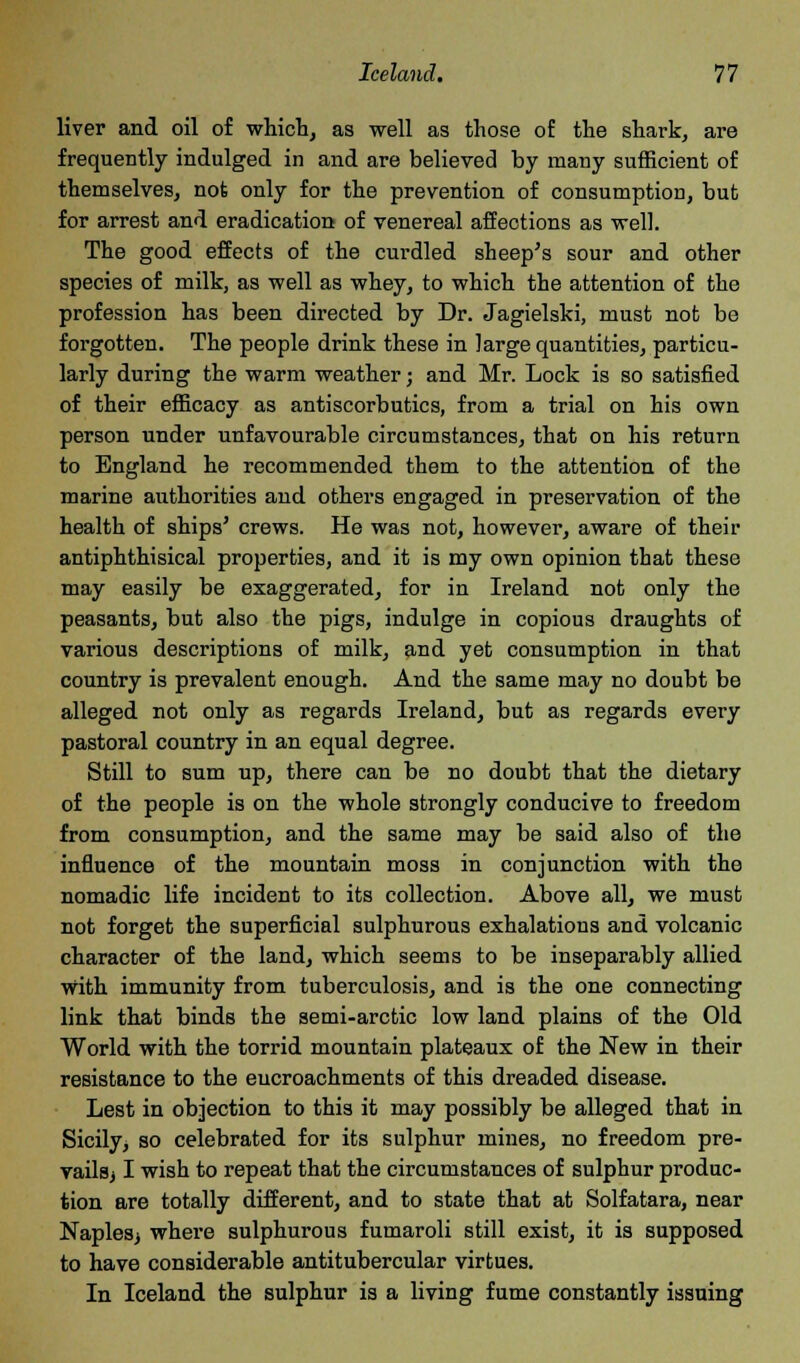 liver and oil of which, as well as those of the shark, are frequently indulged in and are believed by many sufficient of themselves, not only for the prevention of consumption, but for arrest and eradication of venereal affections as well. The good effects of the curdled sheep's sour and other species of milk, as well as whey, to which the attention of the profession has been directed by Dr. Jagielski, must not be forgotten. The people drink these in large quantities, particu- larly during the warm weather; and Mr. Lock is so satisfied of their efficacy as antiscorbutics, from a trial on his own person under unfavourable circumstances, that on his return to England he recommended them to the attention of the marine authorities and others engaged in preservation of the health of ships' crews. He was not, however, aware of their antiphthisical properties, and it is my own opinion that these may easily be exaggerated, for in Ireland not only the peasants, but also the pigs, indulge in copious draughts of various descriptions of milk, and yet consumption in that country is prevalent enough. And the same may no doubt be alleged not only as regards Ireland, but as regards every pastoral country in an equal degree. Still to sum up, there can be no doubt that the dietary of the people is on the whole strongly conducive to freedom from consumption, and the same may be said also of the influence of the mountain moss in conjunction with the nomadic life incident to its collection. Above all, we must not forget the superficial sulphurous exhalations and volcanic character of the land, which seems to be inseparably allied with immunity from tuberculosis, and is the one connecting link that binds the semi-arctic low land plains of the Old World with the torrid mountain plateaux of the New in their resistance to the encroachments of this dreaded disease. Lest in objection to this it may possibly be alleged that in Sicily, so celebrated for its sulphur mines, no freedom pre- vails) I wish to repeat that the circumstances of sulphur produc- tion are totally different, and to state that at Solfatara, near Naples^ where sulphurous fumaroli still exist, it is supposed to have considerable antitubercular virtues. In Iceland the sulphur is a living fume constantly issuing