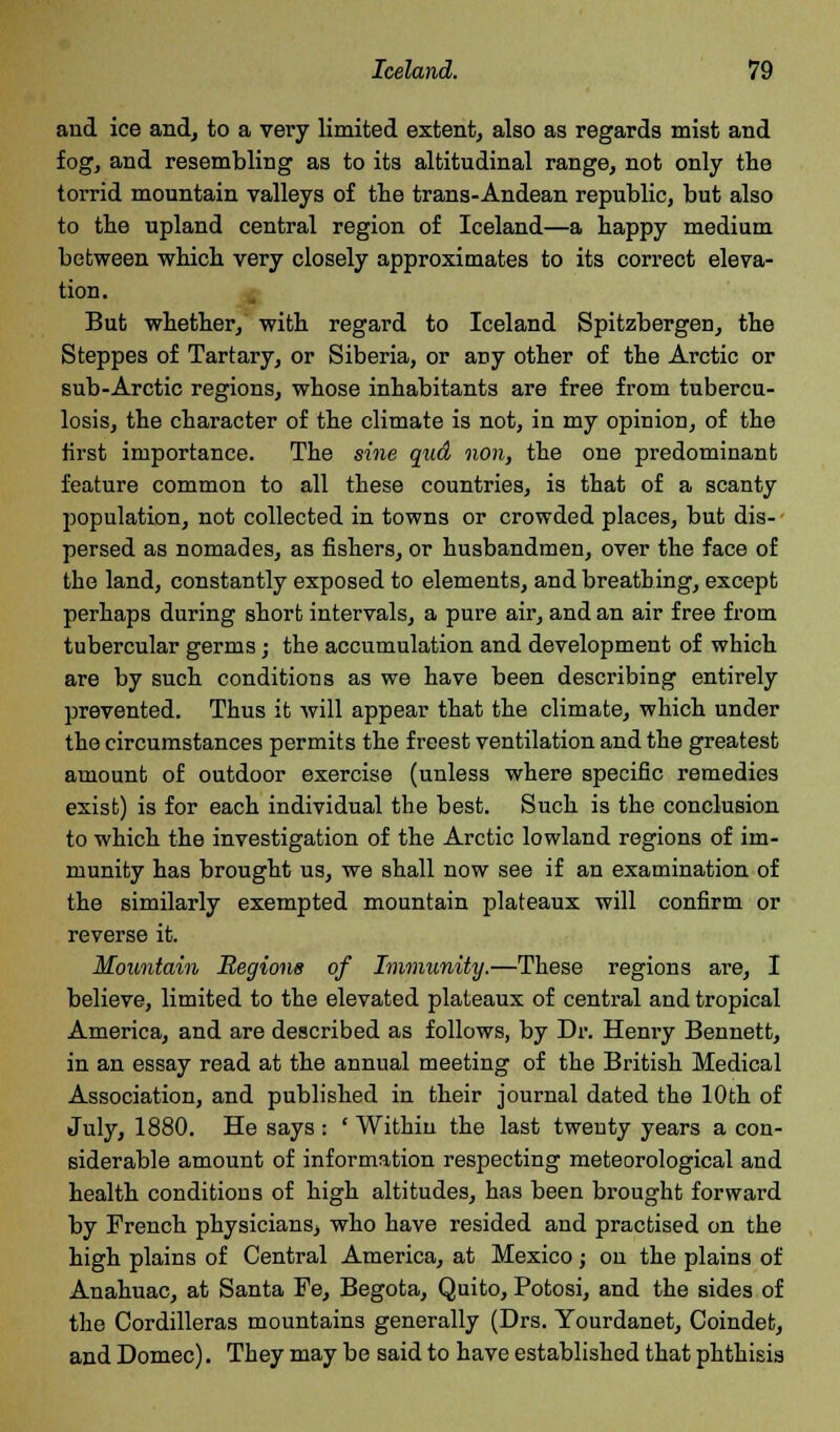 and ice and, to a very limited extent, also as regards mist and fog, and resembling as to its altitudinal range, not only the torrid mountain valleys of the trans-Andean republic, but also to the upland central region of Iceland—a happy medium between which very closely approximates to its correct eleva- tion. But whether, with regard to Iceland Spitzbergeu, the Steppes of Tartary, or Siberia, or any other of the Arctic or sub-Arctic regions, whose inhabitants are free from tubercu- losis, the character of the climate is not, in my opinion, of the first importance. The sine qud non, the one predominant feature common to all these countries, is that of a scanty Imputation, not collected in towns or crowded places, but dis- • persed as nomades, as fishers, or husbandmen, over the face of the land, constantly exposed to elements, and breathing, except perhaps during short intervals, a pure air, and an air free from tubercular germs; the accumulation and development of which are by such conditions as we have been describing entirely prevented. Thus it will appear that the climate, which under the circumstances permits the freest ventilation and the greatest amount of outdoor exercise (unless where specific remedies exist) is for each individual the best. Such is the conclusion to which the investigation of the Arctic lowland regions of im- munity has brought us, we shall now see if an examination of the similarly exempted mountain plateaux will confirm or reverse it. Mountain Regions of Immunity.—These regions are, I believe, limited to the elevated plateaux of central and tropical America, and are described as follows, by Dr. Henry Bennett, in an essay read at the annual meeting of the British Medical Association, and published in their journal dated the 10th of July, 1880. He says: ' Within the last twenty years a con- siderable amount of information respecting meteorological and health conditions of high altitudes, has been brought forward by French physicians, who have resided and practised on the high plains of Central America, at Mexico; on the plains of Anahuac, at Santa Fe, Begota, Quito, Potosi, and the sides of the Cordilleras mountains generally (Drs. Yourdanet, Coindet, and Domec). They may be said to have established that phthisis