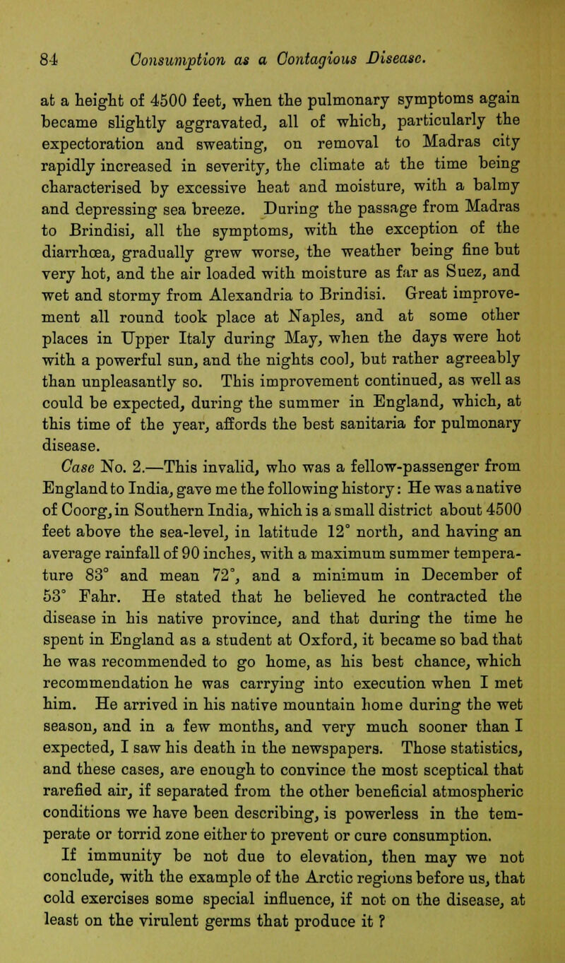 at a height of 4500 feet, when the pulmonary symptoms again became slightly aggravated, all of which, particularly the expectoration and sweating, on removal to Madras city rapidly increased in severity, the climate at the time being characterised by excessive heat and moisture, with a balmy and depressing sea breeze. During the passage from Madras to Brindisi, all the symptoms, with the exception of the diarrhoea, gradually grew worse, the weather being fine but very hot, and the air loaded with moisture as far as Suez, and wet and stormy from Alexandria to Brindisi. Great improve- ment all round took place at Naples, and at some other places in Upper Italy during May, when the days were hot with a powerful sun, and the nights cool, but rather agreeably than unpleasantly so. This improvement continued, as well as could be expected, during the summer in England, which, at this time of the year, affords the best sanitaria for pulmonary disease. Case No. 2.—This invalid, who was a fellow-passenger from England to India, gave me the following history: He was a native of Coorg,in Southern India, which is a small district about 4500 feet above the sea-level, in latitude 12° north, and having an average rainfall of 90 inches, with a maximum summer tempera- ture 83° and mean 72°, and a minimum in December of 53° Fahr. He stated that he believed he contracted the disease in his native province, and that during the time he spent in England as a student at Oxford, it became so bad that he was recommended to go home, as his best chance, which recommendation he was carrying into execution when I met him. He arrived in his native mountain home during the wet season, and in a few months, and very much sooner than I expected, I saw his death in the newspapers. Those statistics, and these cases, are enough to convince the most sceptical that rarefied air, if separated from the other beneficial atmospheric conditions we have been describing, is powerless in the tem- perate or torrid zone either to prevent or cure consumption. If immunity be not due to elevation, then may we not conclude, with the example of the Arctic regions before us, that cold exercises some special influence, if not on the disease, at least on the virulent germs that produce it ?