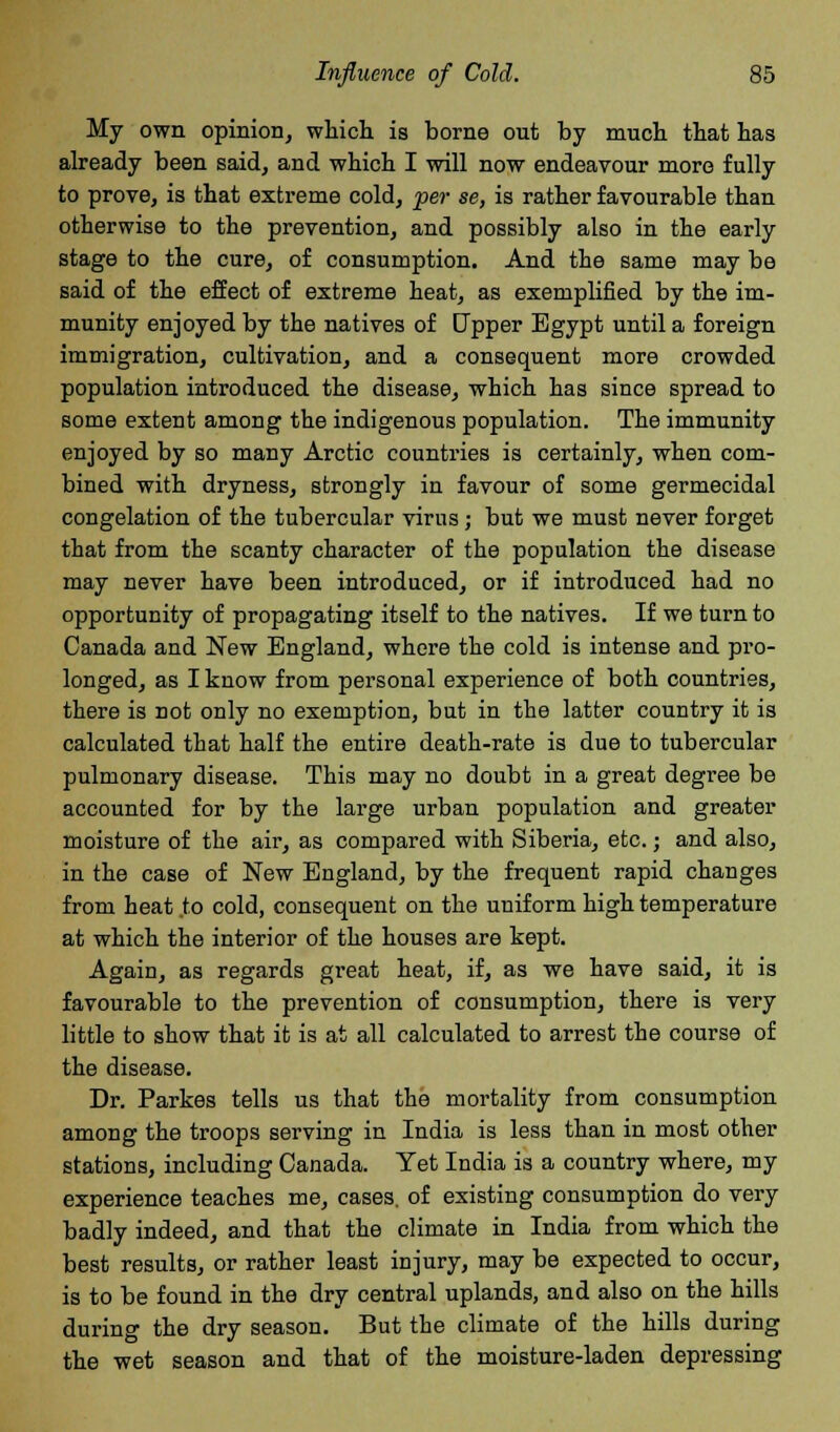 My own opinion, which is borne out by much that has already been said, and which I will now endeavour more fully to prove, is that extreme cold, per se, is rather favourable than otherwise to the prevention, and possibly also in the early stage to the cure, of consumption. And the same may be said of the effect of extreme heat, as exemplified by the im- munity enjoyed by the natives of Upper Egypt until a foreign immigration, cultivation, and a consequent more crowded population introduced the disease, which has since spread to some extent among the indigenous population. The immunity enjoyed by so many Arctic countries is certainly, when com- bined with dryness, strongly in favour of some germecidal congelation of the tubercular virus; but we must never forget that from the scanty character of the population the disease may never have been introduced, or if introduced had no opportunity of propagating itself to the natives. If we turn to Canada and New England, where the cold is intense and pro- longed, as I know from personal experience of both countries, there is not only no exemption, but in the latter country it is calculated that half the entire death-rate is due to tubercular pulmonary disease. This may no doubt in a great degree be accounted for by the large urban population and greater moisture of the air, as compared with Siberia, etc.; and also, in the case of New England, by the frequent rapid changes from heat to cold, consequent on the uniform high temperature at which the interior of the houses are kept. Again, as regards great heat, if, as we have said, it is favourable to the prevention of consumption, there is very little to show that it is at all calculated to arrest the course of the disease. Dr. Parkes tells us that the mortality from consumption among the troops serving in India is less than in most other stations, including Canada. Yet India is a country where, my experience teaches me, cases, of existing consumption do very badly indeed, and that the climate in India from which the best results, or rather least injury, may be expected to occur, is to be found in the dry central uplands, and also on the hills during the dry season. But the climate of the hills during the wet season and that of the moisture-laden depressing