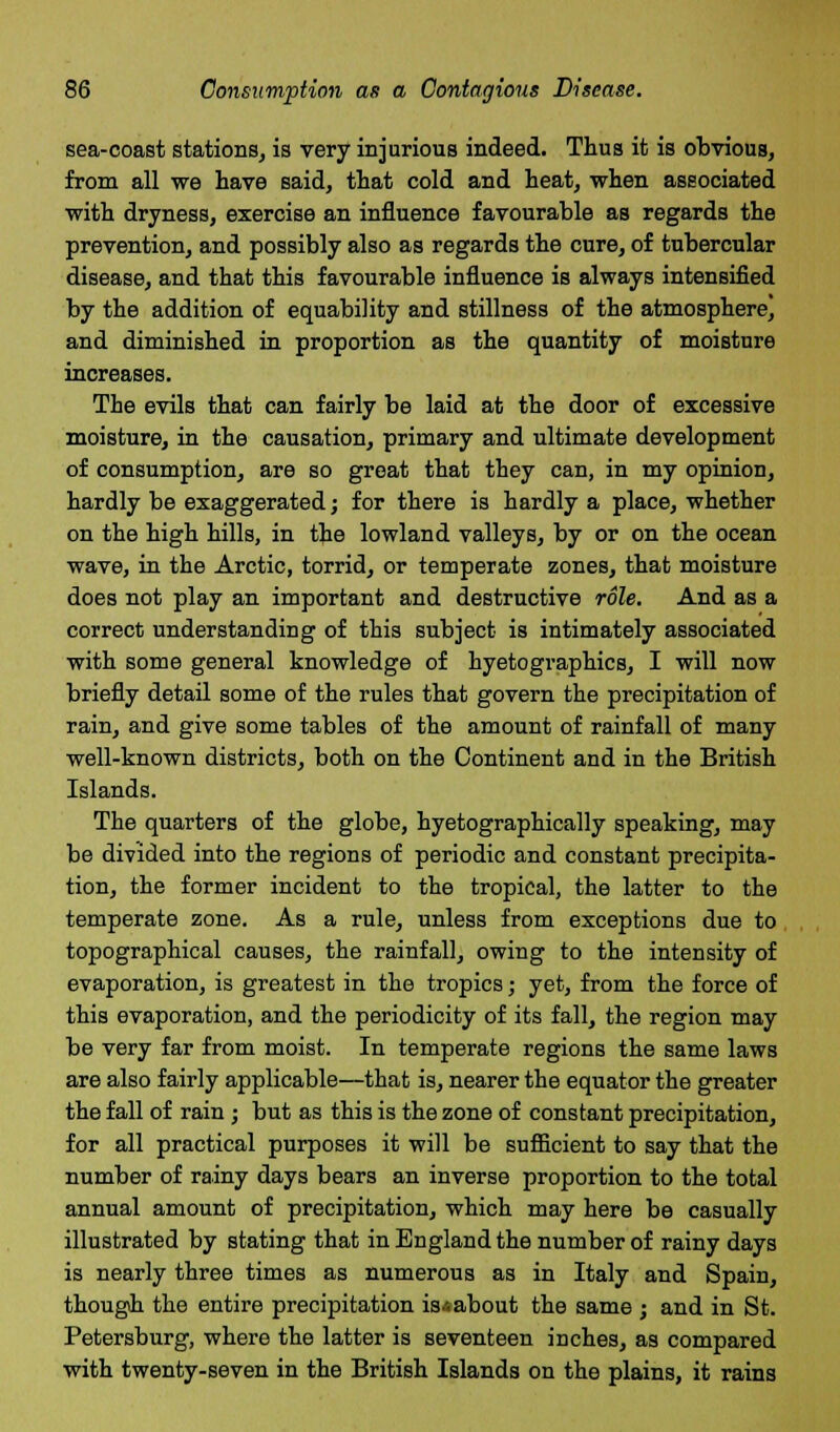 sea-coast stations, is very injurious indeed. Thus it is obvious, from all we have said, that cold and heat, when associated with dryness, exercise an influence favourable as regards the prevention, and possibly also as regards the cure, of tubercular disease, and that this favourable influence is always intensified by the addition of equability and stillness of the atmosphere^ and diminished in proportion as the quantity of moisture increases. The evils that can fairly be laid at the door of excessive moisture, in the causation, primary and ultimate development of consumption, are so great that they can, in my opinion, hardly be exaggerated; for there is hardly a place, whether on the high hills, in the lowland valleys, by or on the ocean wave, in the Arctic, torrid, or temperate zones, that moisture does not play an important and destructive role. And as a correct understanding of this subject is intimately associated with some general knowledge of hyetographics, I will now briefly detail some of the rules that govern the precipitation of rain, and give some tables of the amount of rainfall of many well-known districts, both on the Continent and in the British Islands. The quarters of the globe, hyetographically speaking, may be divided into the regions of periodic and constant precipita- tion, the former incident to the tropical, the latter to the temperate zone. As a rule, unless from exceptions due to topographical causes, the rainfall, owing to the intensity of evaporation, is greatest in the tropics; yet, from the force of this evaporation, and the periodicity of its fall, the region may be very far from moist. In temperate regions the same laws are also fairly applicable—that is, nearer the equator the greater the fall of rain; but as this is the zone of constant precipitation, for all practical purposes it will be sufficient to say that the number of rainy days bears an inverse proportion to the total annual amount of precipitation, which may here be casually illustrated by stating that in England the number of rainy days is nearly three times as numerous as in Italy and Spain, though the entire precipitation isaabout the same ; and in St. Petersburg, where the latter is seventeen inches, as compared with twenty-seven in the British Islands on the plains, it rains