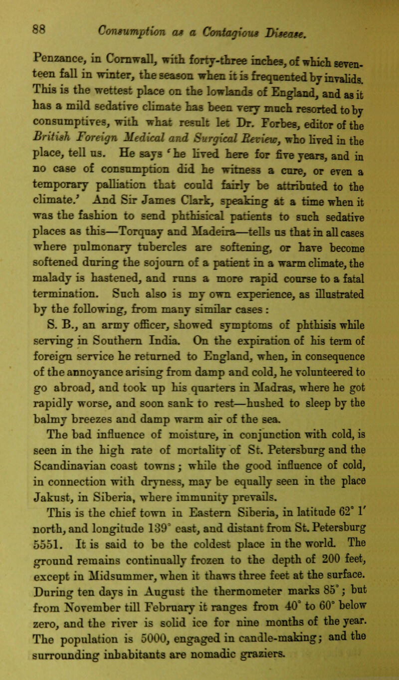 Penzance, in Cornwall, with forty-three inches, of which seven- teen fall in winter, the season when it i3 frequented by invalids. This is the wettest place on the lowlands of England, and as it has a mild sedative climate has been very much resorted toby consumptives, with what result let Dr. Forbes, editor of the British Foreign Medical and Surgical Review, who lived in the place, tell us. He says 'he lived here for five years, and in no case of consumption did he witness a cure, or even a temporary palliation that could fairly be attributed to the climate.' And Sir James Clark, speaking at a time when it was the fashion to send phthisical patients to such sedative places as this—Torquay and Madeira—tells us that in all cases where pulmonary tubercles are softening, or have become softened during the sojourn of a patient in a warm climate, the malady is hastened, and runs a more rapid course to a fatal termination. Such also is my own experience, as illustrated by the following, from many similar cases : S. B., an army officer, showed symptoms of phthisis while serving in Southern India. On the expiration of his term of foreign service he returned to England, when, in consequence of the annoyance arising from damp and cold, he volunteered to go abroad, and took up his quarters in Madras, where he got rapidly worse, and soon sank to rest—hushed to sleep by the balmy breezes and damp warm air of the sea. The bad influence of moisture, in conjunction with cold, is seen in the high rate of mortality of St. Petersburg and the Scandinavian coast towns; while the good influence of cold, in connection with dryness, may be equally seen in the place Jakust, in Siberia, where immunity prevails. This is the chief town in Eastern Siberia, in latitude 62° 1 north, and longitude 139° east, and distant from St. Petersburg 5551. It is said to be the coldest place in the world The ground remains continually frozen to the depth of 200 feet, except in Midsummer, when it thaws three feet at the surface. During ten days in August the thermometer marks 85°; but from November till February it ranges from 40° to 60° below zero, and the river is solid ice for nine months of the year. The population is 5000, engaged in candle-making; and the surrounding inhabitants are nomadic graziers.