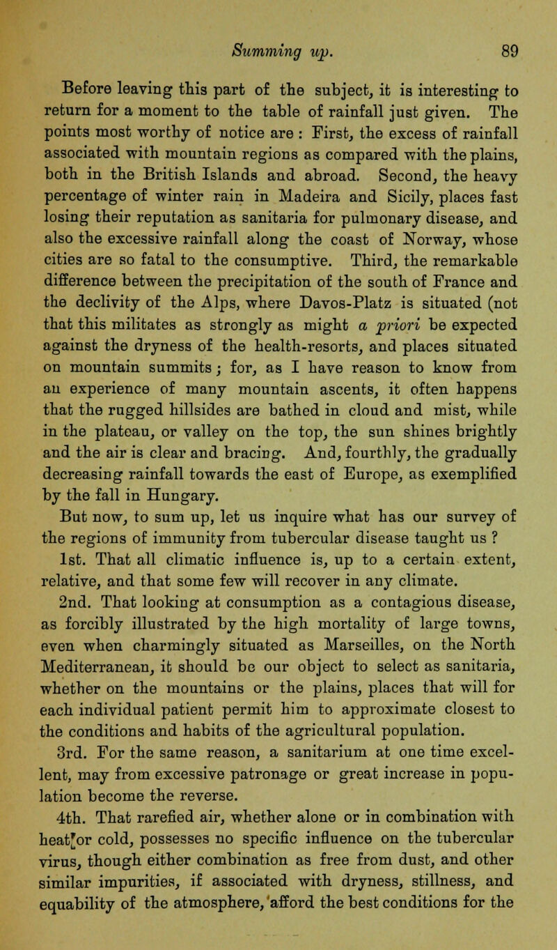 Before leaving this part of the subject, it is interesting to return for a moment to the table of rainfall just given. The points most worthy of notice are : First, the excess of rainfall associated with mountain regions as compared with the plains, both in the British Islands and abroad. Second, the heavy- percentage of winter rain in Madeira and Sicily, places fast losing their reputation as sanitaria for pulmonary disease, and also the excessive rainfall along the coast of Norway, whose cities are so fatal to the consumptive. Third, the remarkable difference between the precipitation of the south of France and the declivity of the Alps, where Davos-Platz is situated (not that this militates as strongly as might a priori be expected against the dryness of the health-resorts, and places situated on mountain summits; for, as I have reason to know from an experience of many mountain ascents, it often happens that the rugged hillsides are bathed in cloud and mist, while in the plateau, or valley on the top, the sun shines brightly and the air is clear and bracing. And, fourthly, the gradually decreasing rainfall towards the east of Europe, as exemplified by the fall in Hungary. But now, to sum up, let us inquire what has our survey of the regions of immunity from tubercular disease taught us ? 1st. That all climatic influence is, up to a certain extent, relative, and that some few will recover in any climate. 2nd. That lookiug at consumption as a contagious disease, as forcibly illustrated by the high mortality of large towns, even when charmingly situated as Marseilles, on the North Mediterranean, it should be our object to select as sanitaria, whether on the mountains or the plains, places that will for each individual patient permit him to approximate closest to the conditions and habits of the agricultural population. 3rd. For the same reason, a sanitarium at one time excel- lent, may from excessive patronage or great increase in popu- lation become the reverse. 4th. That rarefied air, whether alone or in combination with heat'or cold, possesses no specific influence on the tubercular virus, though either combination as free from dust, and other similar impurities, if associated with dryness, stillness, and equability of the atmosphere, 'afford the best conditions for the