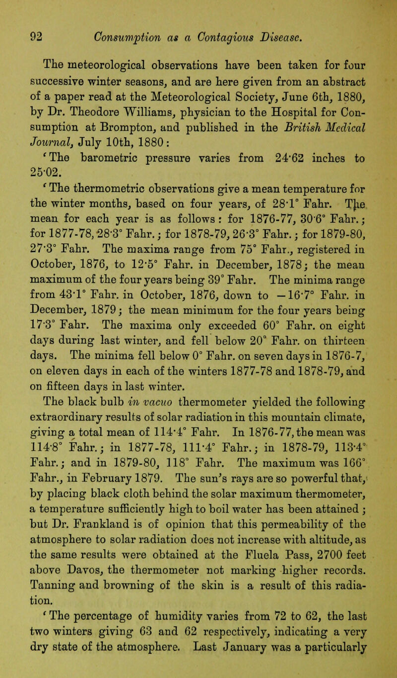 The meteorological observations have been taken for four successive winter seasons, and are here given from an abstract of a paper read at the Meteorological Society, June 6th, 1880, by Dr. Theodore Williams, physician to the Hospital for Con- sumption at Brompton, and published in the British Medical Journal, July 10th, 1880 : 'The barometric pressure varies from 24-62 inches to 25-02. ' The thermometric observations give a mean temperature for the winter months, based on four years, of 28'1° Fahr. The mean for each year is as follows: for 1876-77, 306° Fahr.; for 1877-78,-28-3° Fahr.; for 1878-79,26'3° Fahr.; for 1879-80, 27'3° Fahr. The maxima range from 75° Fahr., registered in October, 1876, to 12-5° Fahr. in December, 1878; the mean maximum of the four years being 39° Fahr. The minima range from 43-1° Fahr. in October, 1876, down to -16-7° Fahr. in December, 1879; the mean minimum for the four years being 17'3° Fahr. The maxima only exceeded 60° Fahr. on eight days during last winter, and fell below 20° Fahr. on thirteen days. The minima fell below 0° Fahr. on seven days in 1876-7, on eleven days in each of the winters 1877-78 and 1878-79, and on fifteen days in last winter. The black bulb in vacuo thermometer yielded the following extraordinary results of solar radiation in this mountain climate, giving a total mean of 114 1° Fahr. In 1876-77, the mean was 114-8° Fahr.; in 1877-78, 111-4° Fahr.; in 1878-79, 113-4° Fahr.; and in 1879-80, 118° Fahr. The maximum was 166° Fahr., in February 1879. The sun's rays are so powerful that/ by placing black cloth behind the solar maximum thermometer, a temperature sufficiently high to boil water has been attained ; but Dr. Frankland is of opinion that this permeability of the atmosphere to solar radiation does not increase with altitude, as the same results were obtained at the Fluela Pass, 2700 feet above Davos, the thermometer not marking higher records. Tanning and browning of the skin is a result of this radia- tion. ' The percentage of humidity varies from 72 to 62, the last two winters giving 63 and 62 respectively, indicating a very dry state of the atmosphere. Last January was a particularly