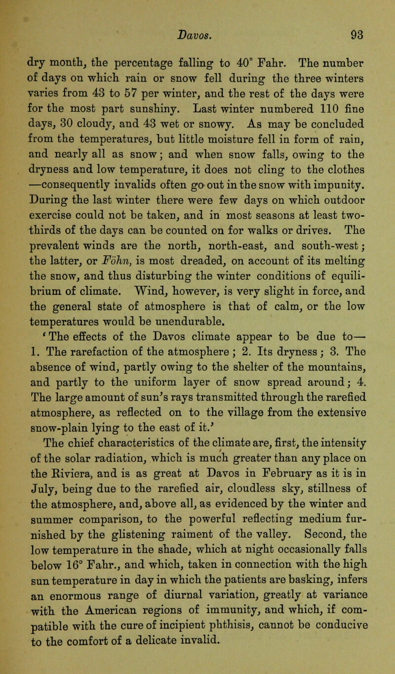 dry month, the percentage falling to 40° Fahr. The number of days on which rain or snow fell during the three winters varies from 43 to 57 per winter, and the rest of the days were for the most part sunshiny. Last winter numbered 110 fine days, 30 cloudy, and 43 wet or snowy. As may be concluded from the temperatures, but little moisture fell in form of rain, and nearly all as snow; and when snow falls, owing to the dryness and low temperature, it does not cling to the clothes —consequently invalids often go out in the snow with impunity. During the last winter there were few days on which outdoor exercise could not be taken, and in most seasons at least two- thirds of the days can be counted on for walks or drives. The prevalent winds are the north, north-east, and south-west; the latter, or Fohn, is most dreaded, on account of its melting the snow, and thus disturbing the winter conditions of equili- brium of climate. Wind, however, is very slight in force, and the general state of atmosphere is that of calm, or the low temperatures would be unendurable. ' The effects of the Davos climate appear to be due to— 1. The rarefaction of the atmosphere ; 2. Its dryness; 3. The absence of wind, partly owing to the shelter of the mountains, and partly to the uniform layer of snow spread around; 4. The large amount of sun's rays transmitted through the rarefied atmosphere, as reflected on to the village from the extensive snow-plain lying to the east of it.' The chief characteristics of the climate are, first, the intensity of the solar radiation, which is much greater than any place on the Riviera, and is as great at Davos in February as it is in July, being due to the rarefied air, cloudless sky, stillness of the atmosphere, and, above all, as evidenced by the winter and summer comparison, to the powerful reflecting medium fur- nished by the glistening raiment of the valley. Second, the low temperature in the shade, which at night occasionally falls below 16° Fahr., and which, taken in connection with the high sun temperature in day in which the patients are basking, infers an enormous range of diurnal variation, greatly at variance with the American regions of immunity, and which, if com- patible with the cure of incipient phthisis, cannot be conducive to the comfort of a delicate invalid.