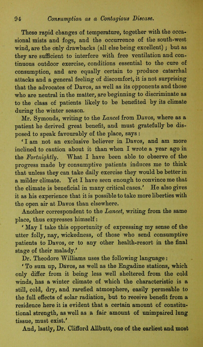 These rapid cbange3 of temperature, together with the occa- sional mists and fogs, and the occurrence of the south-west wind, are the only drawbacks (all else being excellent); but as they are sufficient to interfere with free ventilation and con- tinuous outdoor exercise, conditions essential to the cure of consumption, and are equally certain to produce catarrhal attacks and a general feeling of discomfort, it is not surprising that the advocates of Davos, as well as its opponents and those who are neutral in the matter, are beginning to discriminate as to the class of patients likely to be benefited by its climate during the winter season. Mr. Symonds, writing to the Lancet from Davos, where as a patient he derived great benefit, and must gratefully be dis- posed to speak favourably of the place, says : ' I am not an exclusive believer in Davos, and am more inclined to caution about it than when I wrote a year ago in the Fortnightly. What I have been able to observe of the progress made by consumptive patients induces me to think that unless they can take daily exercise they would be better in a milder climate. Yet I have seen enough to convince me that the climate is beneficial in many critical cases.' He also gives it as his experience that it is possible to take more liberties with the open air at Davos than elsewhere. Another correspondent to the Lancet, writing from the same place, thus expresses himself: ' May I take this opportunity of expressing my sense of the utter folly, nay, wickedness, of those who send consumptive patients to Davos, or to any other health-resort in the final stage of their malady.' Dr. Theodore Williams uses the following language: ' To sum up, Davos, as well as the Bngadine stations, which only differ from it being less well sheltered from the cold winds, has a winter climate of which the characteristic is a still, cold, dry, and rarefied atmosphere, easily permeable to the full effects of solar radiation, but to receive benefit from a residence here it is evident that a certain amount of constitu- tional strength, as well as a fair amount of unimpaired lung tissue, must exist.' And, lastly, Dr. Clifford Allbutt, one of the earliest and most