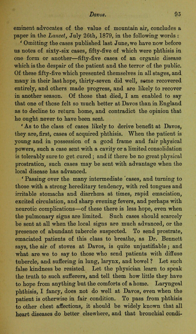 eminent advocates of the value of mountain air, concludes a paper in the Lancet, July 26th, 1879, in the following words : ' Omitting the cases published last June, we have now before us notes of sixty-six cases, fifty-five of which were phthisis in one form or another—fifty-five cases of an organic disease which is the despair of the patient and the terror of the public. Of these fifty-five which presented themselves in all stages, and many in their last hope, thirty-seven did well, same recovered entirely, and others made progress, and are likely to recover in another season. Of those that died, I am enabled to say that one of those felt so much better at Davos than in England as to decline to return home, and contradict the opinion that he ought never to have been sent. ' As to the class of cases likely to derive benefit at Davos, they are, first, cases of acquired phthisis. When the patient is young and in possession of a good frame and fair physical powers, such a case sent with a cavity or a limited consolidation is tolerably sure to get cured; and if there be no great physical prostration, such cases may be sent with advantage when the local disease has advanced. ' Passing over the many intermediate 'cases, and turning to those with a strong hereditary tendency, with red tongues and irritable stomachs and diarrhoea at times, rapid emaciation, excited circulation, and sharp evening fevers, and perhaps with neurotic complications—of these there is less hope, even when the pulmonary signs are limited. Such cases should scarcely be sent at all when the local signs are much advanced, or the presence of abundant tubercle suspected. To send prostrate, emaciated patients of this class to breathe, as Dr. Bennett says, the air of stoves at Davos, is quite unjustifiable; and what are we to say to those who send patients with diffuse tubercle, and suffering in lung, larynx, and bowel ? Let such false kindness be resisted. Let the physician learn to speak the truth to such sufferers, and tell them how little they have to hope from anything but the comforts of a home. Laryngeal phthisis, I fancy, does not do well at Davos, even when the patient is otherwise in fair condition. To pass from phthisis to other chest affections, it should be widely known that all heart diseases do better elsewhere, and that bronchial condi-