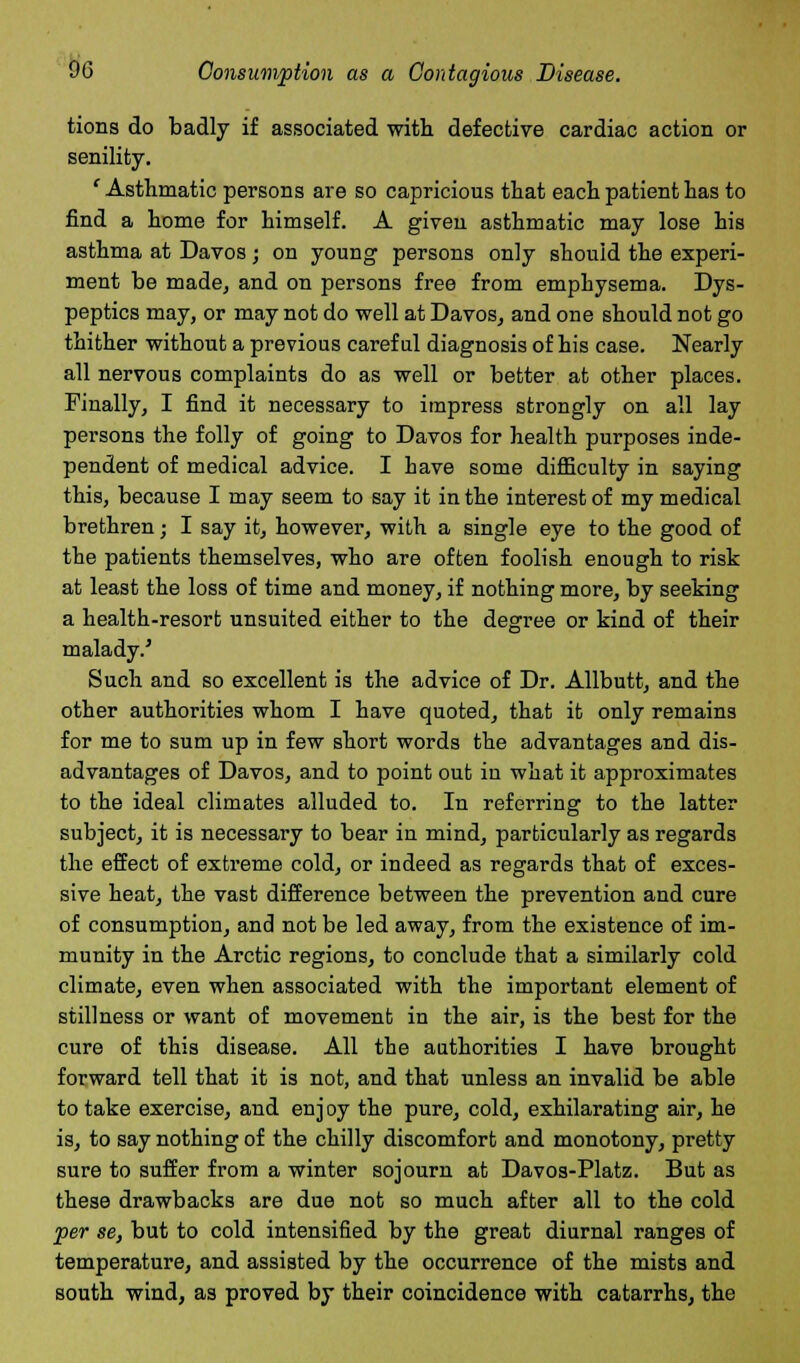 tions do badly if associated with defective cardiac action or senility. ' Asthmatic persons are so capricious that each patient has to find a home for himself. A given asthmatic may lose his asthma at Davos; on young persons only should the experi- ment be made, and on persons free from emphysema. Dys- peptics may, or may not do well at Davos, and one should not go thither without a previous careful diagnosis of his case. Nearly all nervous complaints do as well or better at other places. Finally, I find it necessary to impress strongly on all lay persons the folly of going to Davos for health purposes inde- pendent of medical advice. I have some difficulty in saying this, because I may seem to say it in the interest of my medical brethren; I say it, however, with a single eye to the good of the patients themselves, who are often foolish enough to risk at least the loss of time and money, if nothing more, by seeking a health-resort unsuited either to the degree or kind of their malady/ Such and so excellent is the advice of Dr. Allbutt, and the other authorities whom I have quoted, that it only remains for me to sum up in few short words the advantages and dis- advantages of Davos, and to point out in what it approximates to the ideal climates alluded to. In referring to the latter subject, it is necessary to bear in mind, particularly as regards the effect of extreme cold, or indeed as regards that of exces- sive heat, the vast difference between the prevention and cure of consumption, and not be led away, from the existence of im- munity in the Arctic regions, to conclude that a similarly cold climate, even when associated with the important element of stillness or want of movement in the air, is the best for the cure of this disease. All the authorities I have brought forward tell that it is not, and that unless an invalid be able to take exercise, and enj oy the pure, cold, exhilarating air, he is, to say nothing of the chilly discomfort and monotony, pretty sure to suffer from a winter sojourn at Davos-Platz. But as these drawbacks are due not so much after all to the cold per se, but to cold intensified by the great diurnal ranges of temperature, and assisted by the occurrence of the mists and south wind, as proved by their coincidence with catarrhs, the