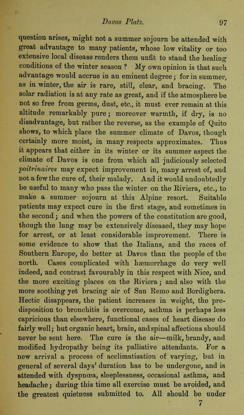 question arises, might not a summer sojourn be attended with great advantage to many patients, whose low vitality or too extensive local disease renders them unfit to stand the healing conditions of the winter season ? My own opinion is that such advantage would accrue in an eminent degree; for in summer, as in winter, the air is rare, still, clear, and bracing. The solar radiation is at any rate as great, and if the atmosphere be not so free from germs, dust, etc., it must ever remain at this altitude remarkably pure; moreover warmth, if dry, is no disadvantage, but rather the reverse, as the example of Quito shows, to which place the summer climate of Davos, though certainly more moist, in many respects approximates. Thus it appears that either in its winter or its summer aspect the climate of Davos is one from which all judiciously selected poitrinaires may expect improvement in, many arrest of, and not a few the cure of, their malady. And it would undoubtedly be useful to many who pass the winter on the Riviera, etc., to make a summer sojourn at this Alpine resort. Suitable patients may expect cure in the first stage, and sometimes in the second; and when the powers of the constitution are good, though the lung may be extensively diseased, they may hope for arrest, or at least considerable improvement. There is some evidence to show that the Italians, and the races of Southern Europe, do better at Davos than the people of the north. Cases complicated with hEemorrhage do very well indeed, and contrast favourably in this respect with Nice, and the more exciting places on the Riviera; and also with the more soothing yet bracing air of San Remo and Bordighera. Hectic disappears, the patient increases in weight, the pre- disposition to bronchitis is overcome, asthma is perhaps less capricious than elsewhere, functional cases of heart disease do fairly well; but organic heart, brain, and spinal affections should never be sent here. The cure is the air—milk, brandy, and modified hydropathy being its palliative attendants. For a new arrival a process of acclimatisation of varying, but in general of several days' duration has to be undergone, and is attended with dyspnoea, sleeplessness, occasional asthma, and headache j during this time all exercise must be avoided, and the greatest quietness submitted to. All should be under 7