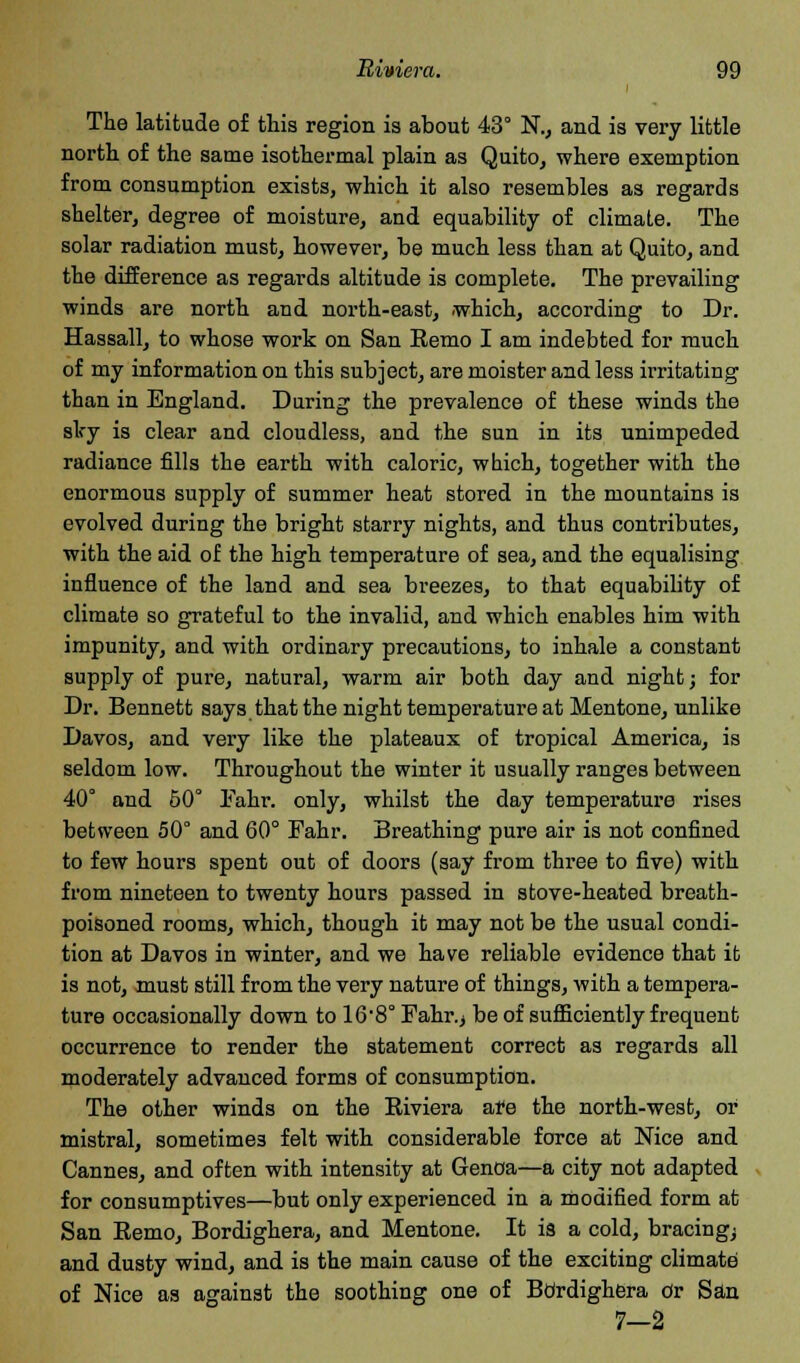The latitude of this region is about 43° N., and is very little north of the same isothermal plain as Quito, where exemption from consumption exists, which it also resembles as regards shelter, degree of moisture, and equability of climate. The solar radiation must, however, be much less than at Quito, and the difference as regards altitude is complete. The prevailing winds are north and north-east, .which, according to Dr. Hassall, to whose work on San Remo I am indebted for much of my information on this subject, are moister and less irritating than in England. During the prevalence of these winds the sky is clear and cloudless, and the sun in its unimpeded radiance fills the earth with caloric, which, together with the enormous supply of summer heat stored in the mountains is evolved during the bright starry nights, and thus contributes, with the aid of the high temperature of sea, and the equalising influence of the land and sea breezes, to that equability of climate so grateful to the invalid, and which enables him with impunity, and with ordinary precautions, to inhale a constant supply of pure, natural, warm air both day and night; for Dr. Bennett says that the night temperature at Men tone, unlike Davos, and very like the plateaux of tropical America, is seldom low. Throughout the winter it usually ranges between 40° and 50° l<ahr. only, whilst the day temperature rises between 50° and 60° Pahr. Breathing pure air is not confined to few hours spent out of doors (say from three to five) with from nineteen to twenty hours passed in stove-heated breath- poisoned rooms, which, though it may not be the usual condi- tion at Davos in winter, and we have reliable evidence that it is not, must still from the very nature of things, with a tempera- ture occasionally down to 168° Fahr.> be of sufficiently frequent occurrence to render the statement correct as regards all moderately advanced forms of consumption. The other winds on the Riviera are the north-west, or mistral, sometimes felt with considerable force at Nice and Cannes, and often with intensity at Genoa—a city not adapted for consumptives—but only experienced in a modified form at San Remo, Bordighera, and Mentone. It is a cold, bracingj and dusty wind, and is the main cause of the exciting climate of Nice as against the soothing one of Btirdighera Or San 7-2