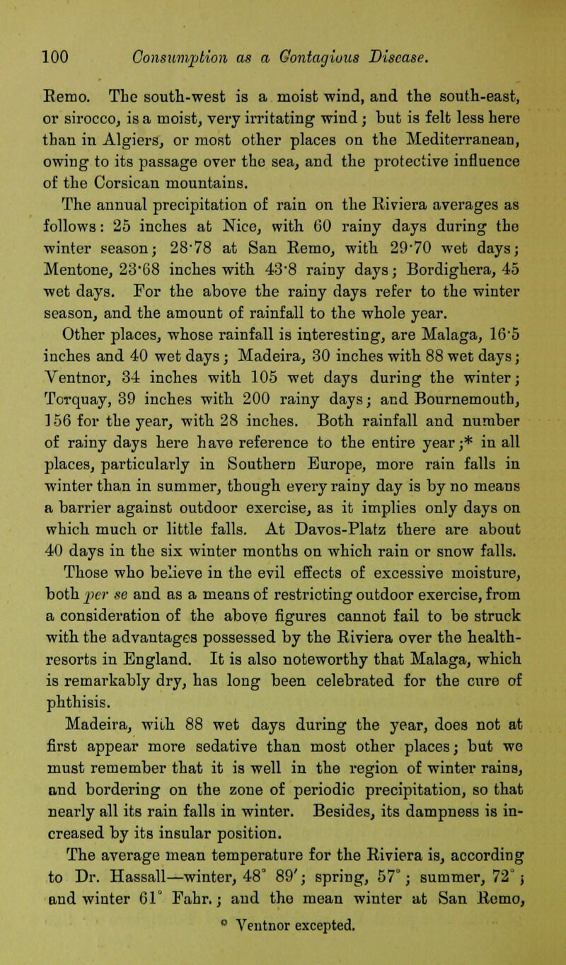Remo. The south-west is a moist wind, and the south-east, or sirocco, is a moist, very irritating wind; but is felt less here than in Algiers, or most other places on the Mediterranean, owing to its passage over the sea, and the protective influence of the Corsican mountains. The annual precipitation of rain on the Riviera averages as follows: 25 inches at Nice, with 60 rainy days during the winter season; 28'78 at San Eemo, with 29'70 wet days; Mentone, 23-68 inches with 43-8 rainy days; Bordighera, 45 wet days. For the above the rainy days refer to the winter season, and the amount of rainfall to the whole year. Other places, whose rainfall is interesting, are Malaga, 16'5 inches and 40 wet days; Madeira, 30 inches with 88 wet days; Ventnor, 34 inches with 105 wet days during the winter; Torquay, 39 inches with 200 rainy days; and Bournemouth, 156 for the year, with 28 inches. Both rainfall and number of rainy days here have reference to the entire year;* in all places, particularly in Southern Europe, more rain falls in winter than in summer, though every rainy day is by no means a barrier against outdoor exercise, as it implies only days on which much or little falls. At Davos-Platz there are about 40 days in the six winter months on which rain or snow falls. Those who believe in the evil effects of excessive moisture, both iter se and as a means of restricting outdoor exercise, from a consideration of the above figures cannot fail to be struck with the advantages possessed by the Riviera over the health- resorts in England. It is also noteworthy that Malaga, which is remarkably dry, has long been celebrated for the cure of phthisis. Madeira, with 88 wet days during the year, does not at first appear more sedative than most other places; but we must remember that it is well in the region of winter rains, and bordering on the zone of periodic precipitation, so that nearly all its rain falls in winter. Besides, its dampness is in- creased by its insular position. The average mean temperature for the Riviera is, according to Dr. Hassall—winter, 48° 89'; spring, 57°; summer, 72 j and winter 61° Fahr.; and the mean winter at San Remo, 0 Ventnor excepted.