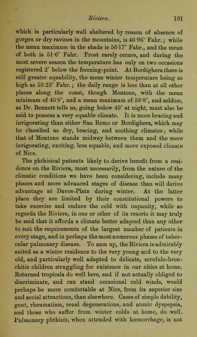 which is particularly well sheltered by reason of absence of gorges or dry ravines in the mountains, is 46'96° Fahr.; while the moan maximum in the shade is 5617° Fahr., and the mean of both is 51-6° Fahr. Frost rarely occurs, and during the most severe season the temperature has only on two occasions registered 2° below the freezing-point. At Bordighera there is still greater equability, the mean winter temperature being as high as 53 23° Fahr.; the daily range is less than at all other places along the coast, though Mentone, with the mean minimum of 45'9°, and a mean maximum of 58'8°, and seldom, as Dr. Bennett tells us, going below 40° at night, must also be said to possess a very equable climate. It is more bracing and invigorating than either San Remo or Bordighera, which may be classified as dry, bracing, and soothing climates; while that of Mentono stands midway between them and the more invigorating, exciting, less equable, and more exposed climate of Nice. The phthisical patients likely to derive benefit from a resi- dence on the Riviera, must necessarily, from the nature of the climatic conditions we have been considering, include many phases and more advanced stages of disease than will derive advantage at Davos-Platz during winter. At the latter place they are limited by their constitutional powers to take exercise and endure the cold with impunity, while as regards the Riviera, in one or other of its resorts it may truly be said that it affords a climate better adapted than any other to suit the requirements of the largest number of patients in every stage, and in perhaps the most numerous phases of tuber- cular pulmonary disease. To sum up, the Riviera is admirably suited as a winter residence to the very young and to the very old, and particularly well adapted to delicate, scrofulo-bron- chitic children struggling for existence in our cities at home. Returned tropicals do well here, and if not actually obliged to discriminate, and can stand occasional cold winds, would perhaps be more comfortable at Nice, from its superior size and social attractions, than elsewhere. Cases of simple debility, gout, rheumatism, renal degenerations, and atonic dyspepsia, and those who suffer from winter colds at home, do well. Pulmonary phthisis, when attended with hemorrhage, is not