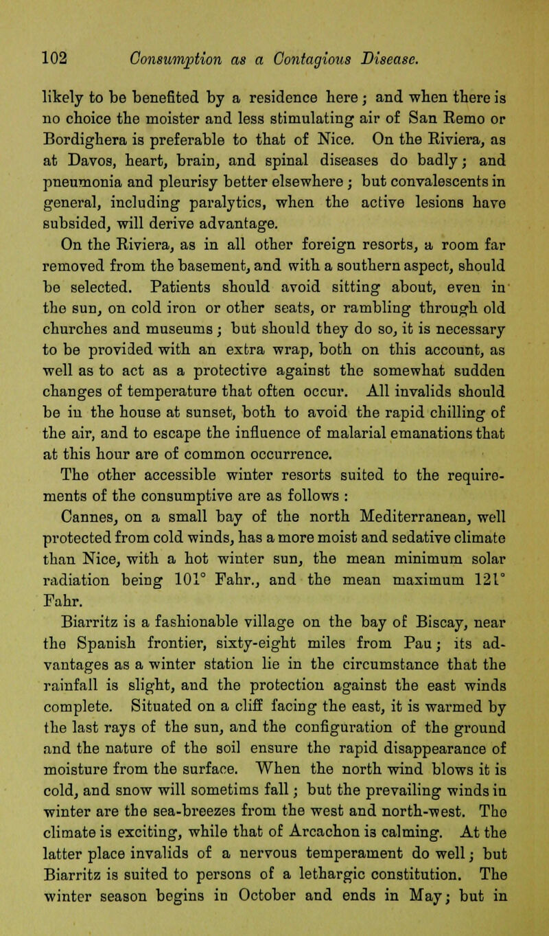 likely to be benefited by a residence here; and when there is no choice the moister and less stimulating air of San Remo or Bordighera is preferable to that of Nice. On the Riviera, as at Davos, heart, brain, and spinal diseases do badly; and pneumonia and pleurisy better elsewhere; but convalescents in general, including paralytics, when the active lesions have subsided, will derive advantage. On the Riviera, as in all other foreign resorts, a room far removed from the basement, and with a southern aspect, should be selected. Patients should avoid sitting about, even in' the sun, on cold iron or other seats, or rambling through old churches and museums; but should they do so, it is necessary to be provided with an extra wrap, both on this account, as well as to act as a protective against the somewhat sudden changes of temperature that often occur. All invalids should be in the house at sunset, both to avoid the rapid chilling of the air, and to escape the influence of malarial emanations that at this hour are of common occurrence. The other accessible winter resorts suited to the require- ments of the consumptive are as follows : Cannes, on a small bay of the north Mediterranean, well protected from cold winds, has a more moist and sedative climate than Nice, with a hot winter sun, the mean minimum solar radiation being 101° Fahr., and the mean maximum 121° Fahr. Biarritz is a fashionable village on the bay of Biscay, near the Spanish frontier, sixty-eight miles from Pau; its ad- vantages as a winter station lie in the circumstance that the rainfall is slight, and the protection against the east winds complete. Situated on a cliff facing the east, it is warmed by the last rays of the sun, and the configuration of the ground and the nature of the soil ensure the rapid disappearance of moisture from the surface. When the north wind blows it is cold, and snow will sometims fall; but the prevailing winds in winter are the sea-breezes from the west and north-west. The climate is exciting, while that of Arcachon is calming. At the latter place invalids of a nervous temperament do well; but Biarritz is suited to persons of a lethargic constitution. The winter season begins in October and ends in May; but in