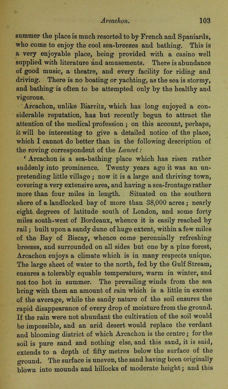 summer the place is much, resorted to by French and Spaniards, who come to enjoy the cool sea-breezes and bathing. This is a very enjoyable place, being provided with a casino well supplied with literature and amusements. There is abundance of good music, a theatre, and every facility for riding and driving. There is no boating or yachting, as the sea is stormy, and bathing is often to be attempted only by the healthy and vigorous. Arcachon, unlike Biarritz, which has long enjoyed a con- siderable reputation, has but recently begun to attract the attention of the medical profession; on this account, perhaps, ifc will be interesting to give a detailed notice of the place, which I cannot do better than in the following description of the roving correspondent of the Lancet: ' Arcachon is a sea-bathing place which has risen rather suddenly into prominence. Twenty years ago it was an un- pretending little village ; now it is a large and thriving town, covering a very extensive area, and having a sea-frontage rather more than four miles in length. Situated on the southern shore of a landlocked bay of more than 38,000 acres ; nearly eight degrees of latitude south of London, and some forty miles south-west of Bordeaux, whence it is easily reached by rail; built upon a sandy dune of huge extent, within a few miles of the Bay of Biscay, whence come perennially refreshing breezes, and surrounded on all sides but one by a pine forest, Arcachon enjoys a climate which is in many respects unique. The large sheet of water to the north, fed by the Gulf Stream, ensures a tolerably equable temperature, warm in winter, and not too hot in summer. The prevailing winds from the sea bring with them an amount of rain which is a little in excess of the average, while the sandy nature of the soil ensures the rapid disappearance of every drop of moisturo from the ground. If the rain were not abundant the cultivation of the soil would be impossible, and an arid desert would replace the verdant and blooming district of which Arcachon is the centre; for the soil is pure sand and nothing else, and this sand, it is said, extends to a depth of fifty metres below the surface of the ground. The surface is uneven, the sand having been originally blown into mounds and hillocks of moderate height; and this
