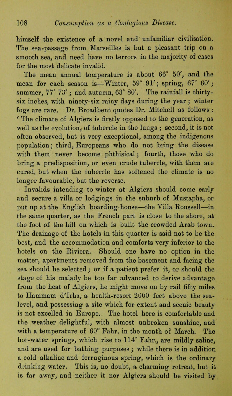 himself the existence of a novel and unfamiliar civilisation. The sea-passage from Marseilles is but a pleasant trip on a smooth sea, and need have no terrors in the majority of cases for the most delicate invalid. The mean annual temperature is about 66° 50', and the mean for each season is—Winter, 59° 91'; spring, 67° 60'; summer, 77° 7o'; and autumn, 63° 80'. The rainfall is thirty- six inches, with ninety-six rainy days during the year ; winter fogs are rare. Dr. Broadbent quotes Dr. Mitchell as follows : ' The climate of Algiers is firstly opposed to the generation, as well as the evolution, of tubercle in the lungs ; second, it is not often observed, but is very exceptional, among the indigenous population; third, Europeans who do not bring the disease with them never become phthisical; fourth, those who do bring a predisposition, or even crude tubercle, with them are cured, but when the tubercle has softened the climate is no longer favourable, but the reverse. Invalids intending to winter at Algiers should come early and secure a villa or lodgings in the suburb of Mustapha, or put up at the English boarding-house—the Villa Roussell—in the same quarter, as the French part is close to the shore, at the foot of the hill on which is built the crowded Arab town. The drainage of the hotels in this quarter is said not to be the best, and the accommodation and comforts very inferior to the hotels on the Eiviera. Should one have no option in the matter, apartments removed from the basement and facing the sea should be selected; or if a patient prefer it, or should the stage of his malady be too far advanced to derive advantage from the heat of Algiers, he might move on by rail fifty miles to Hammam d'Irha, a health-resort 2000 feet above the sea- level, and possessing a site which for extent and scenic beauty is not excelled in Europe. The hotel here is comfortable and the weather delightful, with almost unbroken sunshine, and with a temperature of 60° Fahr. in the month of March. The hot-water springs, which rise to 114° Fahr., are mildly saline, and are used for bathing purposes ; while there is in addition, a cold alkaline and ferruginous spring, which is the ordinary drinking water. This is, no doubt, a charming retreat, but is is far awny, and neither it nor Algiers should be visited by