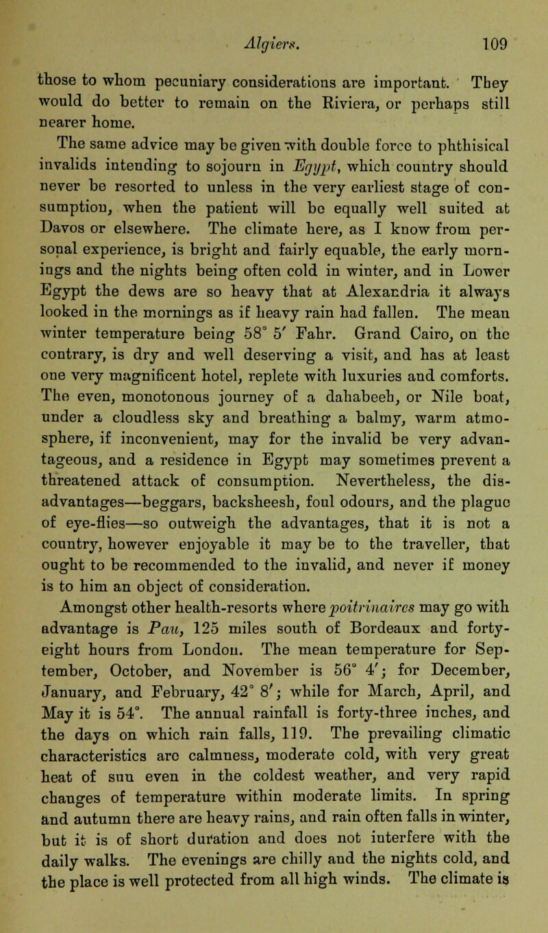 those to whom pecuniary considerations are important. They would do better to remain on the Riviera, or perhaps still nearer home. The same advice may be given with double force to phthisical invalids intending to sojourn in Egypt, which country should never be resorted to unless in the very earliest stage of con- sumption, when the patient will bo equally well suited at Davos or elsewhere. The climate here, as I know from per- sonal experience, is bright and fairly equable, the early morn- ings and the nights being often cold in winter, and in Lower Egypt the dews are so heavy that at Alexandria it always looked in the mornings as if heavy rain had fallen. The mean winter temperature being 58° 5' Fahr. Grand Cairo, on the contrary, is dry and well deserving a visit, and has at least one very magnificent hotel, replete with luxuries and comforts. The even, monotonous journey of a dahabeeh, or Nile boat, under a cloudless sky and breathing a balmy, warm atmo- sphere, if inconvenient, may for the invalid be very advan- tageous, and a residence in Egypt may sometimes prevent a threatened attack of consumption. Nevertheless, the dis- advantages—beggars, backsheesh, foul odours, and the plague of eye-flies—so outweigh the advantages, that it is not a country, however enjoyable it may be to the traveller, that ought to be recommended to the invalid, and never if money is to him an object of consideration. Amongst other health-resorts where poitrinaircs may go with advantage is Pau, 125 miles south of Bordeaux and forty- eight hours from London. The mean temperature for Sep- tember, October, and November is 56° 4'; for December, January, and February, 42° 8'; while for March, April, and May it is 54°. The annual rainfall is forty-three inches, and the days on which rain falls, 119. The prevailing climatic characteristics are calmness, moderate cold, with very great heat of sun even in the coldest weather, and very rapid changes of temperature within moderate limits. In spring and autumn there are heavy rains, and rain often falls in winter, but it is of short dufation and does not interfere with the daily walks. The evenings are chilly and the nights cold, and the place is well protected from all high winds. The climate is