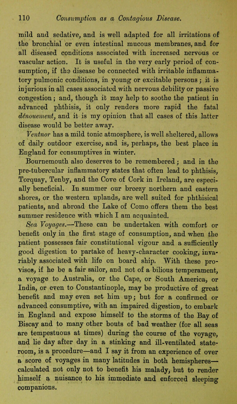 mild and sedative, and is well adapted for all irritations of the bronchial or even intestinal mucous membranes, and for all diseased conditions associated with increased nervous or vascular action. It is useful in the very early period of con- sumption, if the disease be connected with irritable inflamma- tory pulmonic conditions, in young or excitable persons; it is injurious in all cases associated with nervous debility or passive congestion; and, though it may help to soothe the patient iu advanced phthisis, it only renders more rapid the fatal denouement, and it is my opinion that all cases of this latter disease would be better away. Ventnor has a mild tonic atmosphere, is well sheltered, allows of daily outdoor exercise, and is, perhaps, the best place iu England for consumptives in winter. Bournemouth also deserves to be remembered; and in the pre-tubercular inflammatory states that often lead to phthisis, Torquay, Tenby, and the Cove of Cork in Ireland, are especi- ally beneficial. In summer our breezy northern and eastern shores, or the western uplands, are well suited for phthisical patients, and abroad the Lake of Como offers them the best summer residence with which I am acquainted. Sea Voyages.—These can be undertaken with comfort or benefit only in the first stage of consumption, and when the patient possesses fair constitutional vigour and a sufficiently good digestion to partake of heavy-character cooking, inva- riably associated with life on board ship. With these pro- visos, if he be a fair sailor, and not of a bilious temperament, a voyage to Australia, or the Cape, or South America, or India, or even to Constantinople, may be productive of great benefit and may even set him up; but for a confirmed or advanced consumptive, with an impaired digestion, to embark in England and expose himself to the storms of the Bay of Biscay and to many other bouts of bad weather (for all seas are tempestuous at times) during the course of the voyage, and lie day after day in a stinking and ill-ventilated state- room, is a procedure—and I say it from an experience of over a score of voyages in many latitudes in both hemispheres— calculated not only not to benefit his malady^ but to render himself a nuisance to his immediate and enforced sleeping companions.