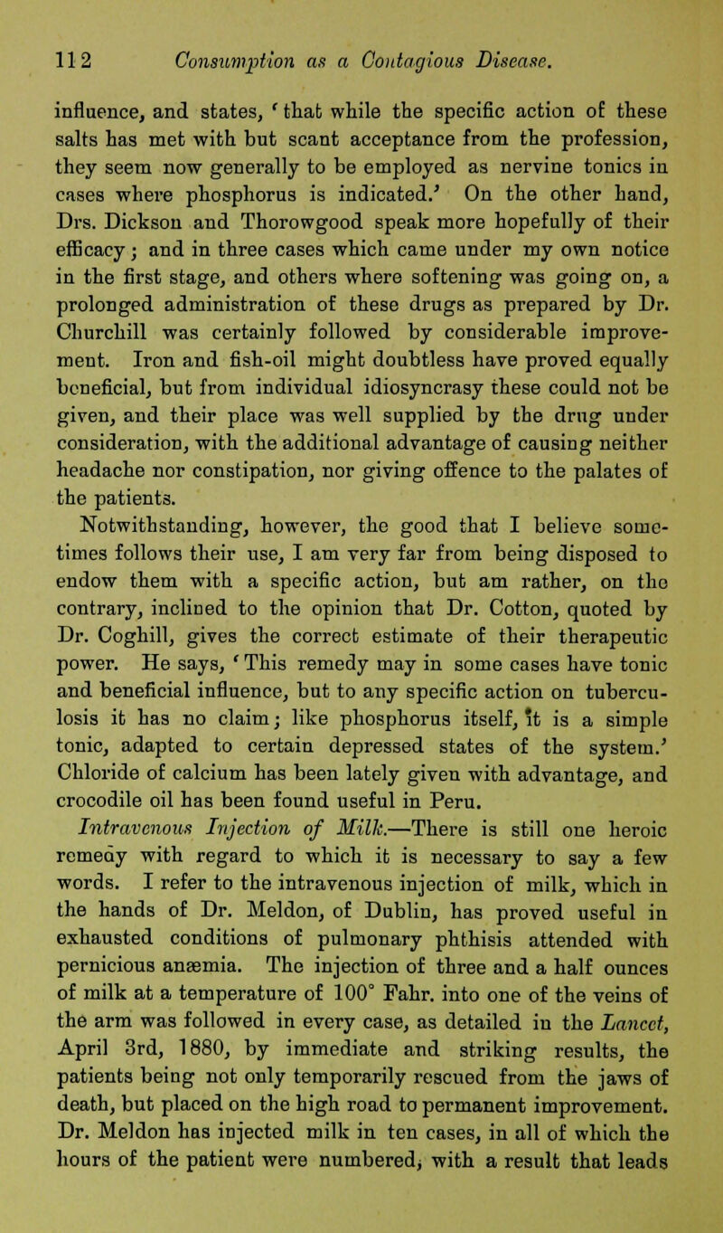 influence, and states, ' that while the specific action of these salts has met with but scant acceptance from the profession, they seem now generally to be employed as nervine tonics in cases where phosphorus is indicated.' On the other hand, Drs. Dickson and Thorowgood speak more hopefully of their efficacy; and in three cases which came under my own notice in the first stage, and others where softening was going on, a prolonged administration of these drugs as prepared by Dr. Churchill was certainly followed by considerable improve- ment. Iron and fish-oil might doubtless have proved equally beneficial, but from individual idiosyncrasy these could not be given, and their place was well supplied by the drug under consideration, with the additional advantage of causing neither headache nor constipation, nor giving offence to the palates of the patients. Notwithstanding, however, the good that I believe some- times follows their use, I am very far from being disposed to endow them with a specific action, but am rather, on the contrary, inclined to the opinion that Dr. Cotton, quoted by Dr. Coghill, gives the correct estimate of their therapeutic power. He says, ' This remedy may in some cases have tonic and beneficial influence, but to any specific action on tubercu- losis it has no claim; like phosphorus itself, it is a simple tonic, adapted to certain depressed states of the system.' Chloride of calcium has been lately given with advantage, and crocodile oil has been found useful in Peru. Intravenous Injection of Milk.—There is still one heroic remedy with regard to which it is necessary to say a few words. I refer to the intravenous injection of milk, which in the hands of Dr. Meldon, of Dublin, has proved useful in exhausted conditions of pulmonary phthisis attended with pernicious anaemia. The injection of three and a half ounces of milk at a temperature of 100° Fahr. into one of the veins of the arm was followed in every case, as detailed in the Lancet, April 3rd, 1880, by immediate and striking results, the patients being not only temporarily rescued from the jaws of death, but placed on the high road to permanent improvement. Dr. Meldon has injected milk in ten cases, in all of which the hours of the patient were numbered; with a result that leads