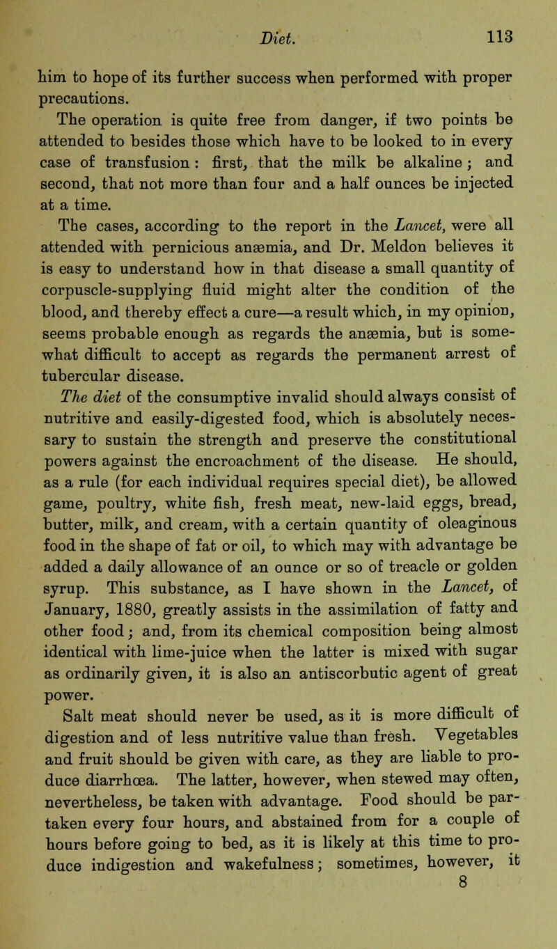 him to hope of its further success when performed with proper precautions. The operation is quite free from danger, if two points be attended to besides those which have to be looked to in every case of transfusion : first, that the milk be alkaline ; and second, that not more than four and a half ounces be injected at a time. The cases, according to the report in the Lancet, were all attended with pernicious anaemia, and Dr. Meldon believes it is easy to understand how in that disease a small quantity of corpuscle-supplying fluid might alter the condition of the blood, and thereby effect a cure—a result which, in my opinion, seems probable enough as regards the anaemia, but is some- what difficult to accept as regards the permanent arrest of tubercular disease. The diet of the consumptive invalid should always cousist of nutritive and easily-digested food, which is absolutely neces- sary to sustain the strength and preserve the constitutional powers against the encroachment of the disease. He should, as a rule (for each individual requires special diet), be allowed game, poultry, white fish, fresh meat, new-laid eggs, bread, butter, milk, and cream, with a certain quantity of oleaginous food in the shape of fat or oil, to which may with advantage be added a daily allowance of an ounce or so of treacle or golden syrup. This substance, as I have shown in the Lancet, of January, 1880, greatly assists in the assimilation of fatty and other food; and, from its chemical composition being almost identical with lime-juice when the latter is mixed with sugar as ordinarily given, it is also an antiscorbutic agent of great power. Salt meat should never be used, as it is more difficult of digestion and of less nutritive value than fresh. Vegetables and fruit should be given with care, as they are liable to pro- duce diarrhoea. The latter, however, when stewed may often, nevertheless, be taken with advantage. Food should be par- taken every four hours, and abstained from for a couple of hours before going to bed, as it is likely at this time to pro- duce indigestion and wakefulness; sometimes, however, it