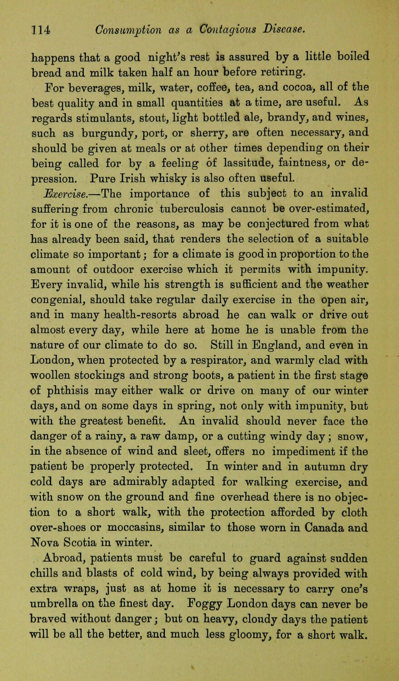 happens that a good night's rest is assured by a little boiled bread and milk taken half an hour before retiring. For beverages, milk, water, coffee, tea, and cocoa, all of the best quality and in small quantities at a time, are useful. As regards stimulants, stout, light bottled ale, brandy, and wines, such as burgundy, port, or sherry, are often necessary, and should be given at meals or at other times depending on their being called for by a feeling of lassitude, faintness, or de- pression. Pure Irish whisky is also often useful. Exercise.—The importance of this subject to an invalid suffering from chronic tuberculosis cannot be over-estimated, for it is one of the reasons, as may be conjectured from what has already been said, that renders the selection of a suitable climate so important; for a climate is good in proportion to the amount of outdoor exercise which it permits with impunity. Every invalid, while his strength is sufficient and the weather congenial, should take regular daily exercise in the open air, and in many health-resorts abroad he can walk or drive out almost every day, while here at home he is unable from the nature of our climate to do so. Still in England, and even in London, when protected by a respirator, and warmly clad with woollen stockings and strong boots, a patient in the first stage of phthisis may either walk or drive on many of our winter days, and on some days in spring, not only with impunity, but with the greatest benefit. An invalid should never face the danger of a rainy, a raw damp, or a cutting windy day; snow, in the absence of wind and sleet, offers no impediment if the patient be properly protected. In winter and in autumn dry cold days are admirably adapted for walking exercise, and with snow on the ground and fine overhead there is no objec- tion to a short walk, with the protection afforded by cloth over-shoes or moccasins, similar to those worn in Canada and Nova Scotia in winter. Abroad, patients must be careful to guard against sudden chills and blasts of cold wind, by being always provided with extra wraps, just as at home it is necessary to carry one's umbrella on the finest day. Foggy London days can never be braved without danger; but on heavy, cloudy days the patient will be all the better, and much less gloomy, for a short walk.