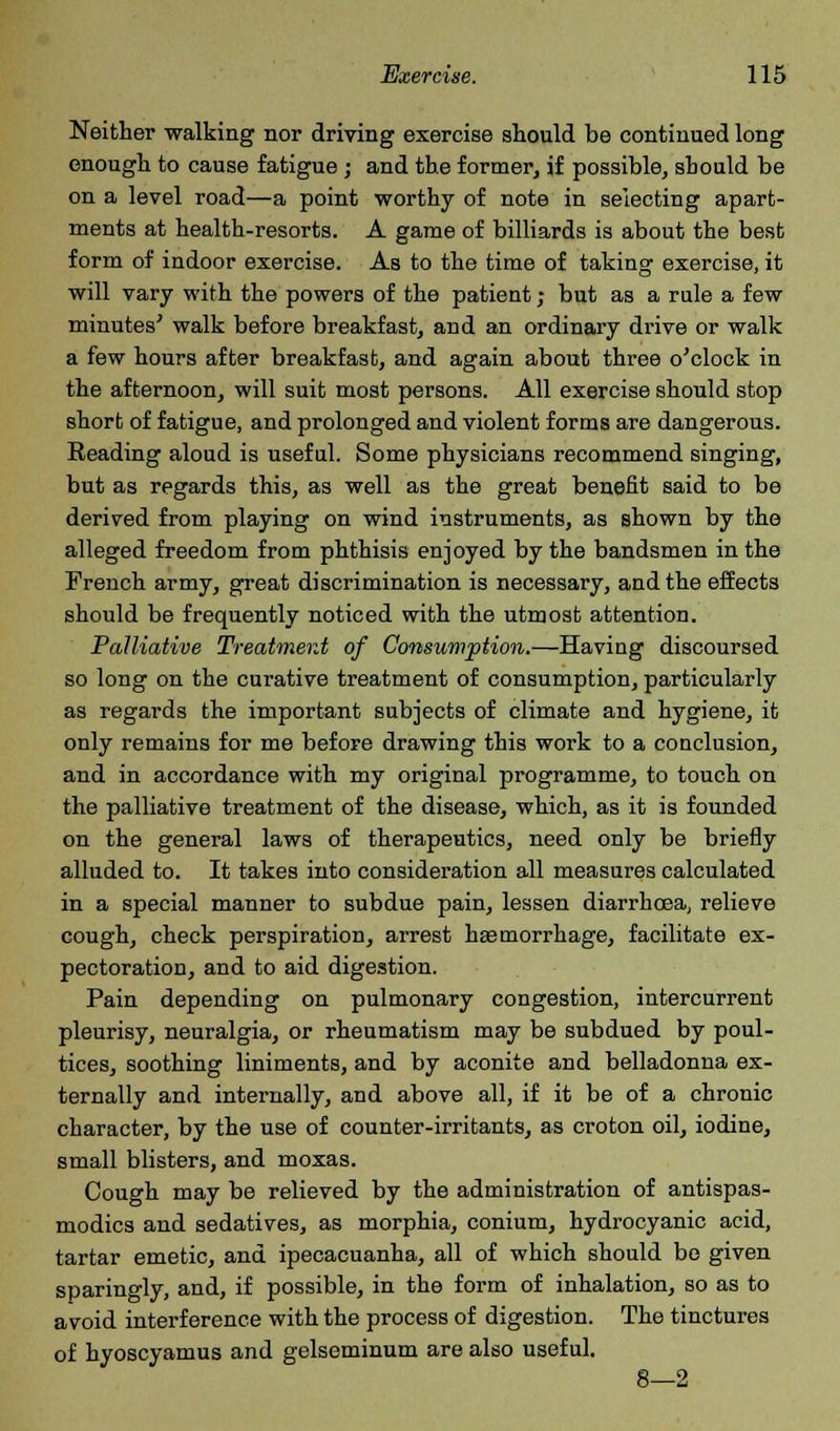 Neither walking nor driving exercise should be continued long enough to cause fatigue ; and the former, if possible, should be on a level road—a point worthy of note in selecting apart- ments at health-resorts. A game of billiards is about the best form of indoor exercise. As to the time of taking exercise, it will vary with the powers of the patient; but as a rule a few minutes' walk before breakfast, and an ordinary drive or walk a few hours after breakfast, and again about three o'clock in the afternoon, will suit most persons. All exercise should stop short of fatigue, and prolonged and violent forms are dangerous. Reading aloud is useful. Some physicians recommend singing, but as regards this, as well as the great benefit said to be derived from playing on wind instruments, as shown by the alleged freedom from phthisis enjoyed by the bandsmen in the French army, great discrimination is necessary, and the effects should be frequently noticed with the utmost attention. Palliative Treatment of Consumption.—Having discoursed so long on the curative treatment of consumption, particularly as regards the important subjects of climate and hygiene, it only remains for me before drawing this work to a conclusion, and in accordance with my original programme, to touch on the palliative treatment of the disease, which, as it is founded on the general laws of therapeutics, need only be briefly alluded to. It takes into consideration all measures calculated in a special manner to subdue pain, lessen diarrhoea, relieve cough, check perspiration, arrest haemorrhage, facilitate ex- pectoration, and to aid digestion. Pain depending on pulmonary congestion, intercurrent pleurisy, neuralgia, or rheumatism may be subdued by poul- tices, soothing liniments, and by aconite and belladonna ex- ternally and internally, and above all, if it be of a chronic character, by the use of counter-irritants, as croton oil, iodine, small blisters, and moxas. Cough may be relieved by the administration of antispas- modics and sedatives, as morphia, conium, hydrocyanic acid, tartar emetic, and ipecacuanha, all of which should be given sparingly, and, if possible, in the form of inhalation, so as to avoid interference with the process of digestion. The tinctures of hyoscyamus and gelseminum are also useful. 8—2