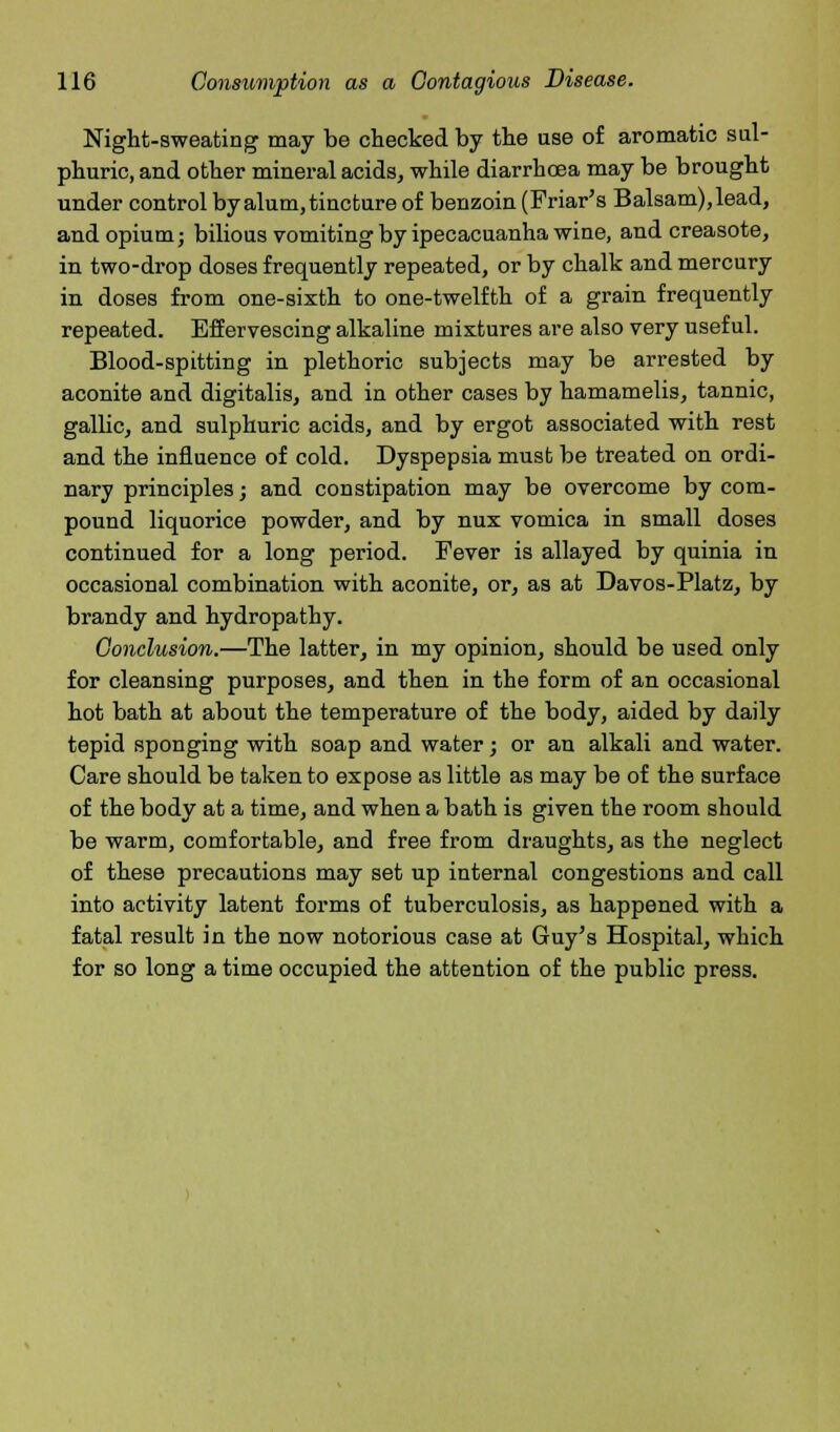 Night-sweating may be checked by the use of aromatic sul- phuric, and other mineral acids, while diarrhoea may be brought under control by alum, tincture of benzoin (Friar's Balsam), lead, and opium; bilious vomiting by ipecacuanha wine, and creasote, in two-drop doses frequently repeated, or by chalk and mercury in doses from one-sixth to one-twelfth of a grain frequently repeated. Effervescing alkaline mixtures are also very useful. Blood-spitting in plethoric subjects may be arrested by aconite and digitalis, and in other cases by hamamelis, tannic, gallic, and sulphuric acids, and by ergot associated with rest and the influence of cold. Dyspepsia must be treated on ordi- nary principles; and constipation may be overcome by com- pound liquorice powder, and by nux vomica in small doses continued for a long period. Fever is allayed by quinia in occasional combination with aconite, or, as at Davos-Platz, by brandy and hydropathy. Conclusion.—The latter, in my opinion, should be used only for cleansing purposes, and then in the form of an occasional hot bath at about the temperature of the body, aided by daily tepid sponging with soap and water; or an alkali and water. Care should be taken to expose as little as may be of the surface of the body at a time, and when a bath is given the room should be warm, comfortable, and free from draughts, as the neglect of these precautions may set up internal congestions and call into activity latent forms of tuberculosis, as happened with a fatal result in the now notorious case at Guy's Hospital, which for so long a time occupied the attention of the public press.