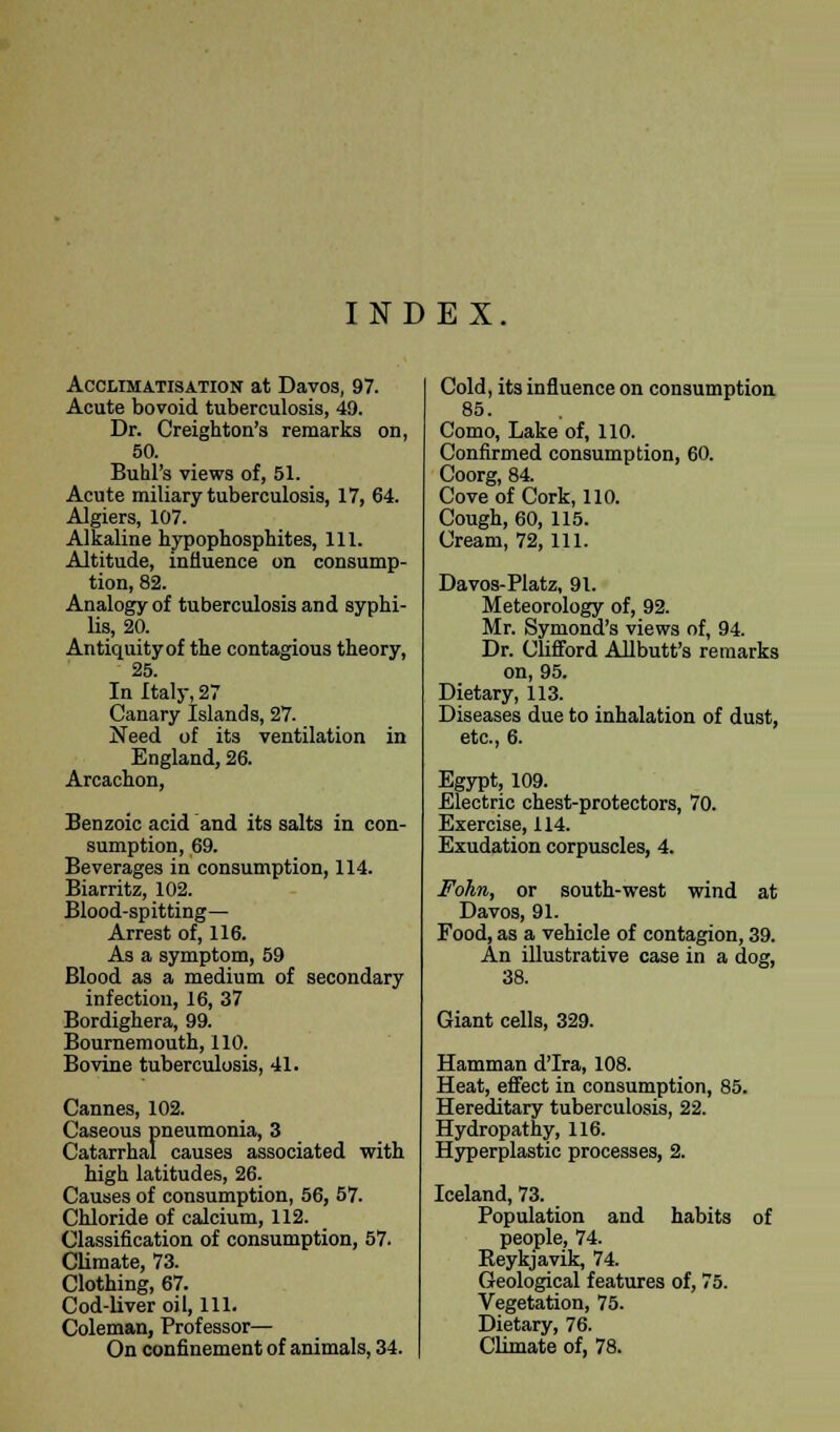 INDEX Acclimatisation at Davos, 97. Acute bovoid tuberculosis, 49. Dr. Creighton's remarks on, 50. Buhl's views of, 51. Acute miliary tuberculosis, 17, 64. Algiers, 107. Alkaline hypophosphites, 111. Altitude, influence on consump- tion, 82. Analogy of tuberculosis and syphi- lis, 20. Antiquity of the contagious theory, 25. In Italy, 27 Canary Islands, 27. Need of its ventilation in England, 26. Arcachon, Benzoic acid and its salts in con- sumption, 69. Beverages in consumption, 114. Biarritz, 102. Blood-spitting— Arrest of, 116. As a symptom, 59 Blood as a medium of secondary infection, 16, 37 Bordighera, 99. Bournemouth, 110. Bovine tuberculosis, 41. Cannes, 102. Caseous pneumonia, 3 Catarrhal causes associated with high latitudes, 26. Causes of consumption, 56, 57. Chloride of calcium, 112. Classification of consumption, 57. Climate, 73. Clothing, 67. Cod-liver oil, 111. Coleman, Professor— On confinement of animals, 34. Cold, its influence on consumption 85. Como, Lake of, 110. Confirmed consumption, 60. Coorg, 84. Cove of Cork, 110. Cough, 60, 115. Cream, 72, 111. Davos-Platz, 91. Meteorology of, 92. Mr. Symond's views of, 94. Dr. Clifford Allbutt's remarks on, 95. Dietary, 113. Diseases due to inhalation of dust, etc., 6. Egypt, 109. Electric chest-protectors, 70. Exercise, 114. Exudation corpuscles, 4. Fohn, or south-west wind at Davos, 91. Food, as a vehicle of contagion, 39. An illustrative case in a dog, 38. Giant cells, 329. Hamman d'Ira, 108. Heat, effect in consumption, 85. Hereditary tuberculosis, 22. Hydropathy, 116. Hyperplastic processes, 2. Iceland, 73. Population and habits of people, 74. Reykjavik, 74. Geological features of, 75. Vegetation, 75. Dietary, 76. Climate of, 78.