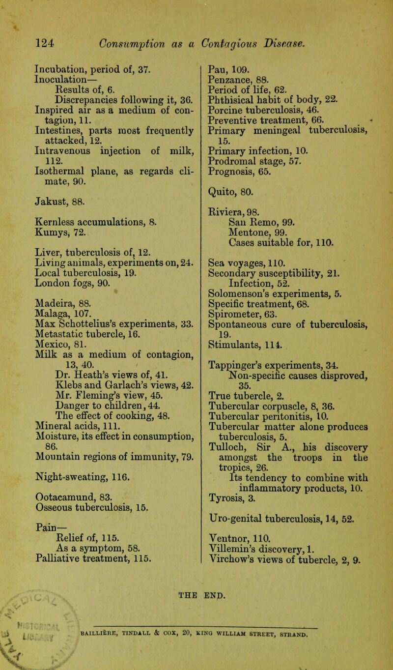 Incubation, period of, 37. Inoculation— Results of, 6. Discrepancies following it, 3G. Inspired air as a medium of con- tagion, 11. Intestines, parts most frequently attacked, 12. Intravenous injection of milk, 112. Isothermal plane, as regards cli- mate, 90. Jakust, 88. Kernless accumulations, 8. KumySj 72. Liver, tuberculosis of, 12. Living animals, experiments on, 24. Local tuberculosis, 19. London fogs, 90. Madeira, 88. Malaga, 107. Max Schottelius's experiments, 33. Metastatic tubercle, 16. Mexico, 81. Milk as a medium of contagion, 13, 40. Dr. Heath's views of, 41. Klebs and Garlach's views, 42. Mr. Fleming's view, 45. Danger to children, 44. The effect of cooking, 48. Mineral acids, 111. Moisture, its effect in consumption, 86. Mountain regions of immunity, 79. Night-sweating, 116. Ootacamund, 83. Osseous tuberculosis, 15. Pain— Relief of, 115. As a symptom, 58. Palliative treatment, 115. Pau, 109. Penzance, 88. Period of life, 62. Phthisical habit of body, 22. Porcine tuberculosis, 46. Preventive treatment, 66. Primary meningeal tuberculosis, 15. Primary infection, 10. Prodromal stage, 57. Prognosis, 65. Quito, 80. Riviera, 98. Sari Remo, 99. Mentone, 99. Cases suitable for, 110. Sea voyages, 110. Secondary susceptibility, 21. Infection, 52. Solomenson's experiments, 5. Specific treatment, 68. Spirometer, 63. Spontaneous cure of tuberculosis, 19. Stimulants, 114. Tappinger's experiments, 34. Non-specific causes disproved, 35. True tubercle, 2. Tubercular corpuscle, 8, 36. Tubercular peritonitis, 10. Tubercular matter alone produces tuberculosis, 5. Tulloch, Sir A., his discovery amongst the troops in the tropics, 26. Its tendency to combine with inflammatory products, 10. Tyrosis, 3. Uro-genital tuberculosis, 14, 52. Ventnor, 110. Villemin's discovery, 1. Virchow's views of tubercle, 2, 9. THE END. . BAILLI&RE, TINDALL & COX, 20, KING WILLIAM STREET, 8TKAND. \