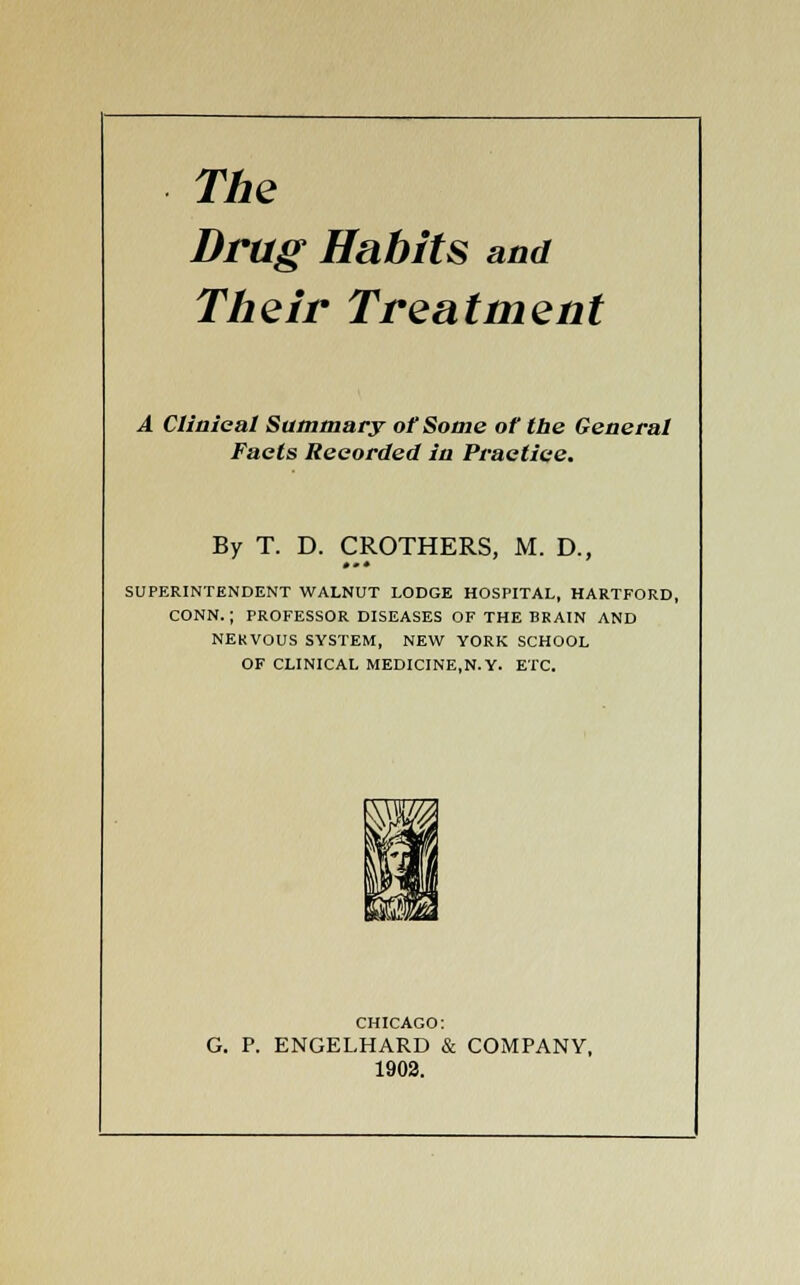 The Drag Habits and Their Treatment A Clinical Summary of Some of the General Facts Recorded in Practice. By T. D. CROTHERS, M. D., SUPERINTENDENT WALNUT LODGE HOSPITAL, HARTFORD, CONN.; PROFESSOR DISEASES OF THE BRAIN AND NEKVOUS SYSTEM, NEW YORK SCHOOL OF CLINICAL MEDICINE.N.Y. ETC. CHICAGO: G. P. ENGELHARD & COMPANY, 1902.