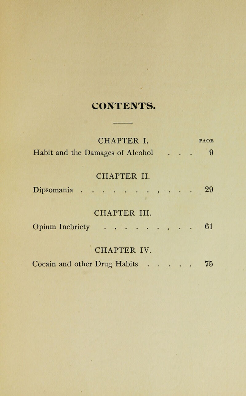 CONTENTS. CHAPTER I. paoe Habit and the Damages of Alcohol ... 9 CHAPTER II. Dipsomania , . . . 29 CHAPTER III. Opium Inebriety 61 CHAPTER IV. Cocain and other Drug Habits 75