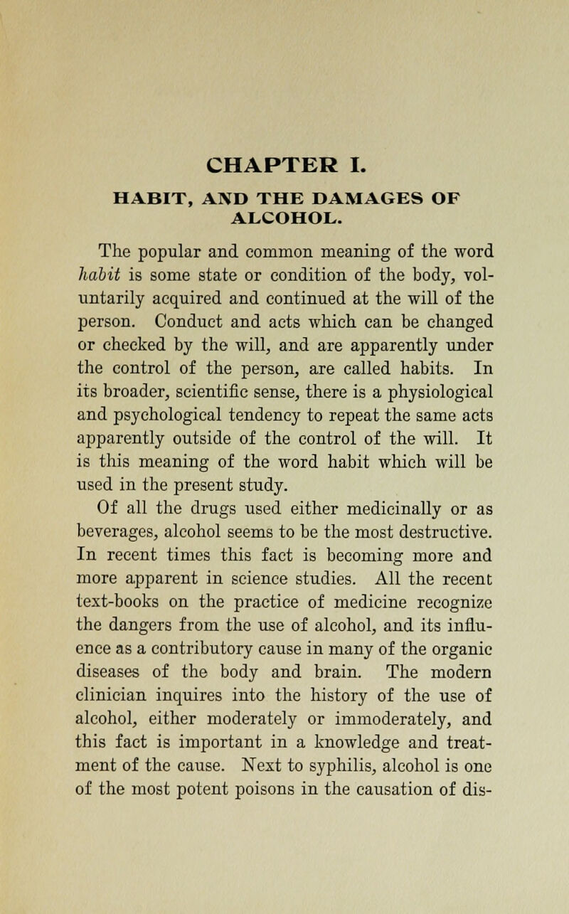 CHAPTER I. HABIT, AND THE DAMAGES OF ALCOHOL. The popular and common meaning of the word habit is some state or condition of the body, vol- untarily acquired and continued at the will of the person. Conduct and acts which can be changed or checked by the will, and are apparently under the control of the person, are called habits. In its broader, scientific sense, there is a physiological and psychological tendency to repeat the same acts apparently outside of the control of the will. It is this meaning of the word habit which will be used in the present study. Of all the drugs used either medicinally or as beverages, alcohol seems to be the most destructive. In recent times this fact is becoming more and more apparent in science studies. All the recent text-books on the practice of medicine recognize the dangers from the use of alcohol, and its influ- ence as a contributory cause in many of the organic diseases of the body and brain. The modern clinician inquires into the history of the use of alcohol, either moderately or immoderately, and this fact is important in a knowledge and treat- ment of the cause. Next to syphilis, alcohol is one of the most potent poisons in the causation of dis-