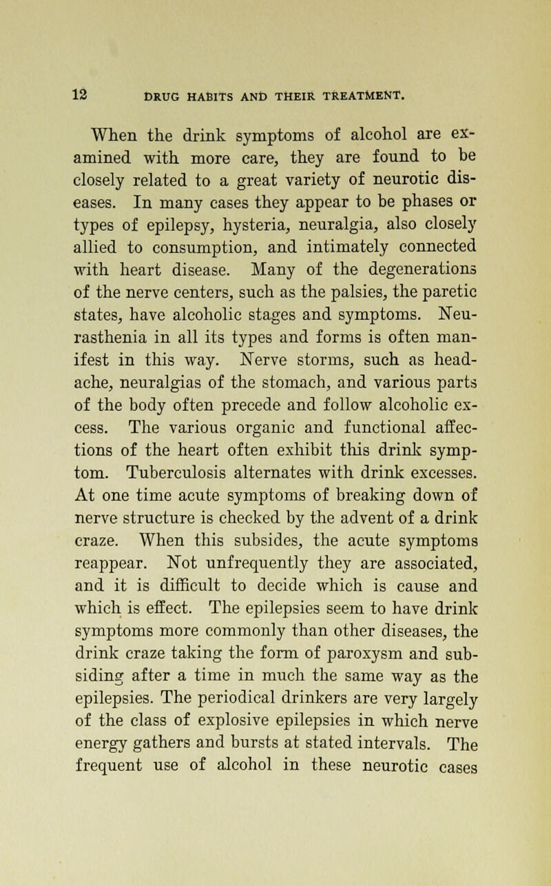 When the drink symptoms of alcohol are ex- amined with more care, they are found to be closely related to a great variety of neurotic dis- eases. In many cases they appear to be phases or types of epilepsy, hysteria, neuralgia, also closely allied to consumption, and intimately connected with heart disease. Many of the degenerations of the nerve centers, such as the palsies, the paretic states, have alcoholic stages and symptoms. Neu- rasthenia in all its types and forms is often man- ifest in this way. Nerve storms, such as head- ache, neuralgias of the stomach, and various parts of the body often precede and follow alcoholic ex- cess. The various organic and functional affec- tions of the heart often exhibit this drink symp- tom. Tuberculosis alternates with drink excesses. At one time acute symptoms of breaking down of nerve structure is checked by the advent of a drink craze. When this subsides, the acute symptoms reappear. Not unfrequently they are associated, and it is difficult to decide which is cause and which is effect. The epilepsies seem to have drink symptoms more commonly than other diseases, the drink craze taking the form of paroxysm and sub- siding after a time in much the same way as the epilepsies. The periodical drinkers are very largely of the class of explosive epilepsies in which nerve energy gathers and bursts at stated intervals. The frequent use of alcohol in these neurotic cases