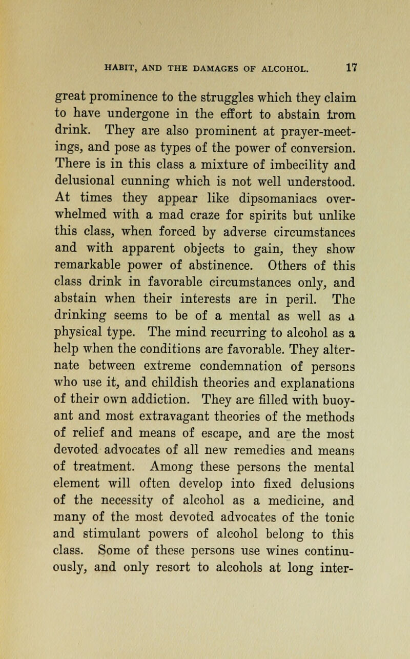 great prominence to the struggles which they claim to have undergone in the effort to abstain trom drink. They are also prominent at prayer-meet- ings, and pose as types of the power of conversion. There is in this class a mixture of imbecility and delusional cunning which is not well understood. At times they appear like dipsomaniacs over- whelmed with a mad cra2e for spirits but unlike this class, when forced by adverse circumstances and with apparent objects to gain, they show remarkable power of abstinence. Others of this class drink in favorable circumstances only, and abstain when their interests are in peril. The drinking seems to be of a mental as well as a physical type. The mind recurring to alcohol as a help when the conditions are favorable. They alter- nate between extreme condemnation of persons who use it, and childish theories and explanations of their own addiction. They are filled with buoy- ant and most extravagant theories of the methods of relief and means of escape, and are the most devoted advocates of all new remedies and means of treatment. Among these persons the mental element will often develop into fixed delusions of the necessity of alcohol as a medicine, and many of the most devoted advocates of the tonic and stimulant powers of alcohol belong to this class. Some of these persons use wines continu- ously, and only resort to alcohols at long inter-