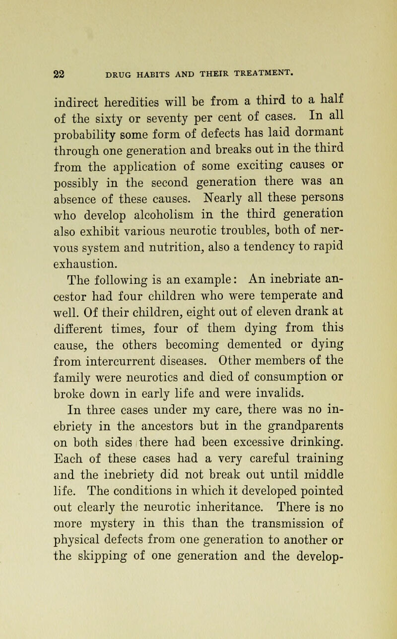 indirect heredities will be from a third to a half of the sixty or seventy per cent of cases. In all probability some form of defects has laid dormant through one generation and breaks out in the third from the application of some exciting causes or possibly in the second generation there was an absence of these causes. Nearly all these persons who develop alcoholism in the third generation also exhibit various neurotic troubles, both of ner- vous system and nutrition, also a tendency to rapid exhaustion. The following is an example: An inebriate an- cestor had four children who were temperate and well. Of their children, eight out of eleven drank at different times, four of them dying from this cause, the others becoming demented or dying from intercurrent diseases. Other members of the family were neurotics and died of consumption or broke down in early life and were invalids. In three cases under my care, there was no in- ebriety in the ancestors but in the grandparents on both sides there had been excessive drinking. Each of these cases had a very careful training and the inebriety did not break out until middle life. The conditions in which it developed pointed out clearly the neurotic inheritance. There is no more mystery in this than the transmission of physical defects from one generation to another or the skipping of one generation and the develop-