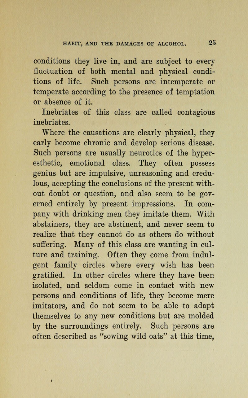 conditions they live in, and are subject to every fluctuation of both mental and physical condi- tions of life. Such persons are intemperate or temperate according to the presence of temptation or absence of it. Inebriates of this class are called contagious inebriates. Where the causations are clearly physical, they early become chronic and develop serious disease. Such persons are usually neurotics of the hyper- esthetic, emotional class. They often possess genius but are impulsive, unreasoning and credu- lous, accepting the conclusions of the present with- out doubt or question, and also seem to be gov- erned entirely by present impressions. In com- pany with drinking men they imitate them. With abstainers, they are abstinent, and never seem to realize that they cannot do as others do without suffering. Many of this class are wanting in cul- ture and training. Often they come from indul- gent family circles where every wish has been gratified. In other circles where they have been isolated, and seldom come in contact with new persons and conditions of life, they become mere imitators, and do not seem to be able to adapt themselves to any new conditions but are molded by the surroundings entirely. Such persons are often described as sowing wild oats at this time,