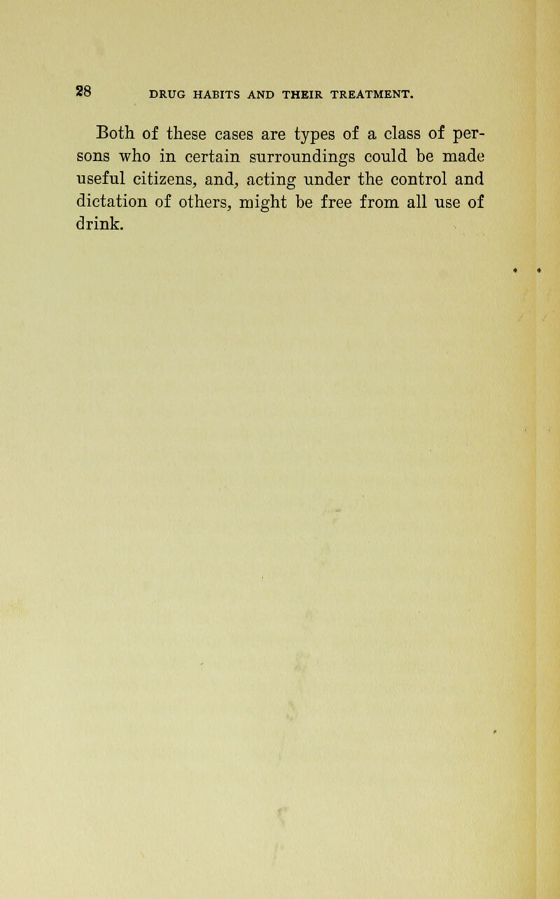 Both of these cases are types of a class of per- sons who in certain surroundings could be made useful citizens, and, acting under the control and dictation of others, might be free from all use of drink.