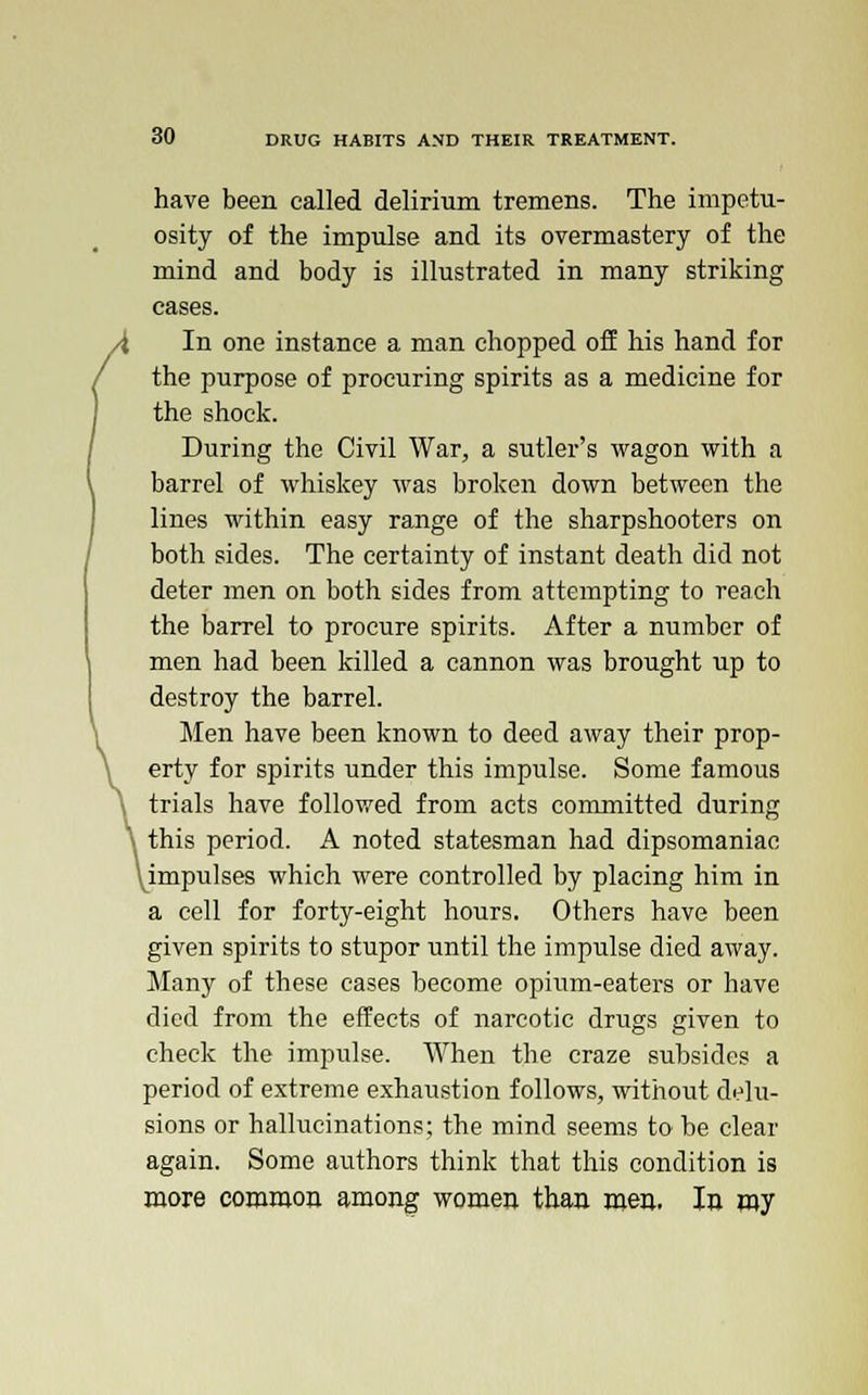 have been called delirium tremens. The impetu- osity of the impulse and its overmastery of the mind and body is illustrated in many striking cases. In one instance a man chopped off his hand for the purpose of procuring spirits as a medicine for the shock. During the Civil War, a sutler's wagon with a barrel of whiskey was broken down between the lines within easy range of the sharpshooters on both sides. The certainty of instant death did not deter men on both sides from attempting to reach the barrel to procure spirits. After a number of men had been killed a cannon was brought up to destroy the barrel. Men have been known to deed away their prop- erty for spirits under this impulse. Some famous trials have followed from acts committed during this period. A noted statesman had dipsomaniac ^impulses which were controlled by placing him in a cell for forty-eight hours. Others have been given spirits to stupor until the impulse died away. Many of these cases become opium-eaters or have died from the effects of narcotic drugs given to check the impulse. When the craze subsides a period of extreme exhaustion follows, without delu- sions or hallucinations; the mind seems to be clear again. Some authors think that this condition is more common among women than men. In my