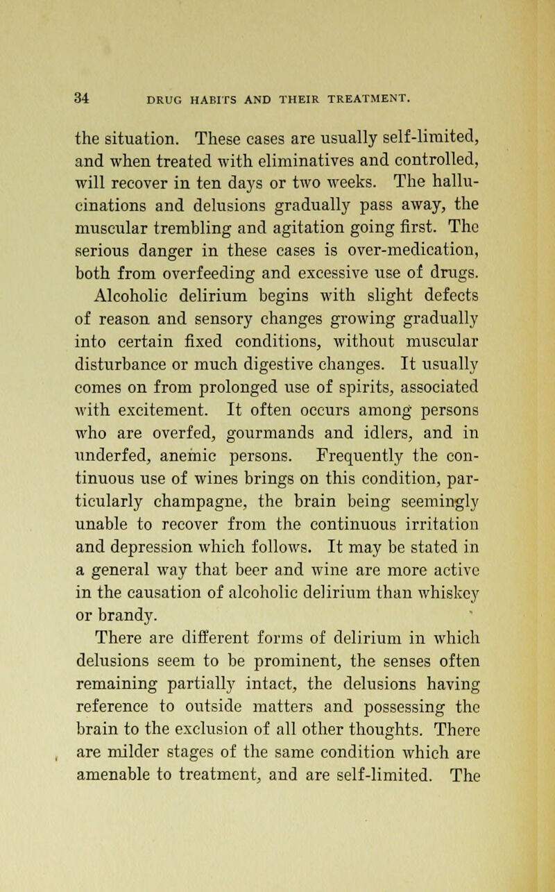 the situation. These cases are usually self-limited, and when treated with eliminatives and controlled, will recover in ten days or two weeks. The hallu- cinations and delusions gradually pass away, the muscular trembling and agitation going first. The serious danger in these cases is over-medication, both from overfeeding and excessive use of drugs. Alcoholic delirium begins with slight defects of reason and sensory changes growing gradually into certain fixed conditions, without muscular disturbance or much digestive changes. It usually comes on from prolonged use of spirits, associated with excitement. It often occurs among persons who are overfed, gourmands and idlers, and in underfed, anemic persons. Frequently the con- tinuous use of wines brings on this condition, par- ticularly champagne, the brain being seemingly unable to recover from the continuous irritation and depression which follows. It may be stated in a general way that beer and wine are more active in the causation of alcoholic delirium than whiskey or brandy. There are different forms of delirium in which delusions seem to be prominent, the senses often remaining partially intact, the delusions having reference to outside matters and possessing the brain to the exclusion of all other thoughts. There are milder stages of the same condition which are amenable to treatment, and are self-limited. The