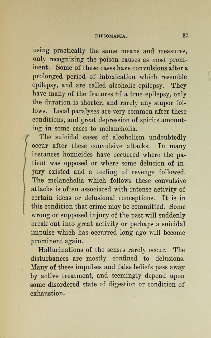 using practically the same means and measures, only recognizing the poison causes as most prom- inent. Some of these cases have convulsions after a prolonged period of intoxication which resemble epilepsy, and are called alcoholic epilepsy. They have many of the features of a true epilepsy, only the duration is shorter, and rarely any stupor fol- lows. Local paralyses are very common after these conditions, and great depression of spirits amount- ing in some cases to melancholia. The suicidal cases of alcoholism xtndoubtedly occur after these convulsive attacks. In many instances homicides have occurred where the pa- tient was opposed or where some delusion of in- jury existed and a feeling of revenge followed. The melancholia which follows these convulsive attacks is often associated with intense activity of certain ideas or delusional conceptions. It is in this condition that crime may be committed. Some wrong or supposed injury of the past will suddenly break out into great activity or perhaps a suicidal impulse which has occurred long ago will become prominent again. Hallucinations of the senses rarely occur. The disturbances are mostly confined to delusions. Many of these impulses and false beliefs pass away by active treatment, and seemingly depend upon some disordered state of digestion or condition of exhaustion.