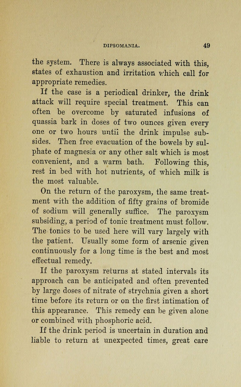 the system. There is always associated with this, states of exhaustion and irritation which call for appropriate remedies. If the case is a periodical drinker, the drink attack will require special treatment. This can often he overcome by saturated infusions of quassia bark in doses of two ounces given every one or two hours until the drink impulse sub- sides. Then free evacuation of the bowels by sul- phate of magnesia or any other salt which is most convenient, and a warm bath. Following this, rest in bed with hot nutrients, of which milk is the most valuable. On the return of the paroxysm, the same treat- ment with the addition of fifty grains of bromide of sodium will generally suffice. The paroxysm subsiding, a period of tonic treatment must follow. The tonics to he used here will vary largely with the patient. Usually some form of arsenic given continuously for a long time is the best and most effectual remedy. If the paroxysm returns at stated intervals its approach can be anticipated and often prevented by large doses of nitrate of strychnia given a short time before its return or on the first intimation of this appearance. This remedy can be given alone or combined with phosphoric acid. If the drink period is uncertain in duration and liable to return at unexpected times, great care