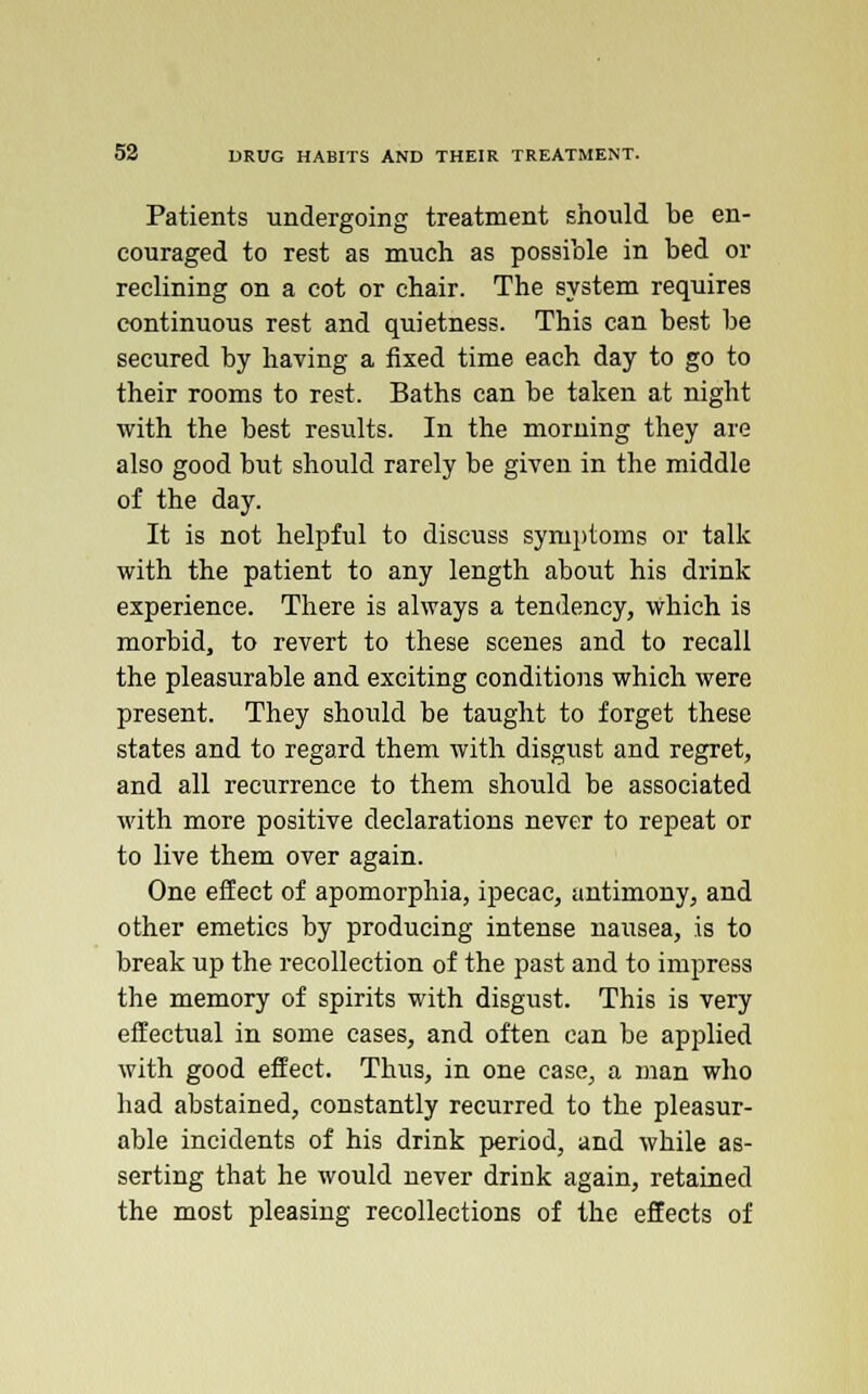 Patients undergoing treatment should be en- couraged to rest as much as possible in bed or reclining on a cot or chair. The system requires continuous rest and quietness. This can best be secured by having a fixed time each day to go to their rooms to rest. Baths can be taken at night with the best results. In the morning they are also good but should rarely be given in the middle of the day. It is not helpful to discuss symptoms or talk with the patient to any length about his drink experience. There is always a tendency, which is morbid, to revert to these scenes and to recall the pleasurable and exciting conditions which were present. They should be taught to forget these states and to regard them with disgust and regret, and all recurrence to them should be associated with more positive declarations never to repeat or to live them over again. One effect of apomorphia, ipecac, antimony, and other emetics by producing intense nausea, is to break up the recollection of the past and to impress the memory of spirits with disgust. This is very effectual in some cases, and often can be applied with good effect. Thus, in one case, a man who had abstained, constantly recurred to the pleasur- able incidents of his drink period, and while as- serting that he would never drink again, retained the most pleasing recollections of the effects of