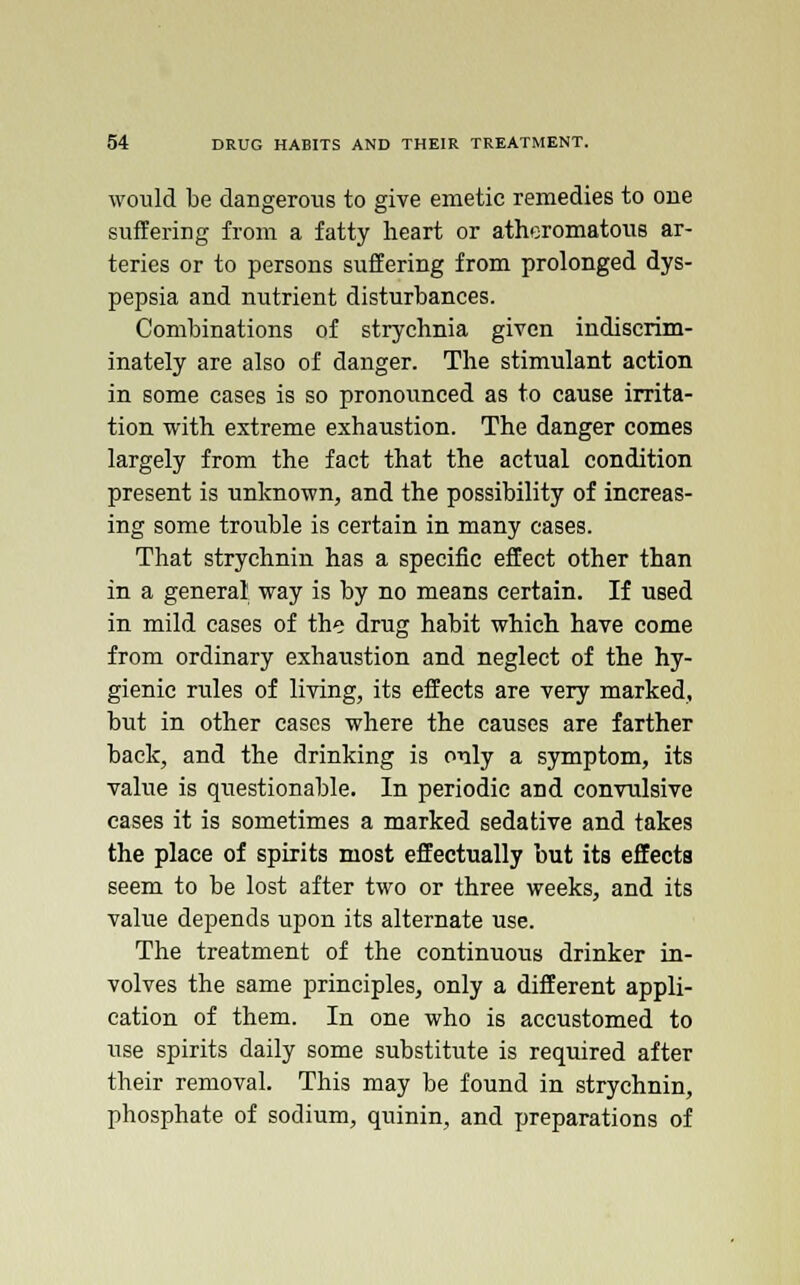 would be dangerous to give emetic remedies to one suffering from a fatty heart or atheromatous ar- teries or to persons suffering from prolonged dys- pepsia and nutrient disturbances. Combinations of strychnia given indiscrim- inately are also of danger. The stimulant action in some cases is so pronounced as to cause irrita- tion with extreme exhaustion. The danger comes largely from the fact that the actual condition present is unknown, and the possibility of increas- ing some trouble is certain in many eases. That strychnin has a specific effect other than in a general way is by no means certain. If used in mild cases of the drug habit which have come from ordinary exhaustion and neglect of the hy- gienic rules of living, its effects are very marked, but in other cases where the causes are farther back, and the drinking is only a symptom, its value is questionable. In periodic and convulsive cases it is sometimes a marked sedative and takes the place of spirits most effectually but its effects seem to be lost after two or three weeks, and its value depends upon its alternate use. The treatment of the continuous drinker in- volves the same principles, only a different appli- cation of them. In one who is accustomed to use spirits daily some substitute is required after their removal. This may be found in strychnin, phosphate of sodium, quinin, and preparations of