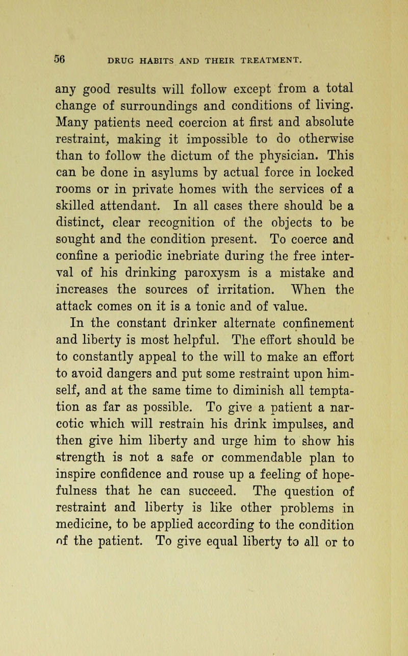 any good results will follow except from a total change of surroundings and conditions of living. Many patients need coercion at first and absolute restraint, making it impossible to do otherwise than to follow the dictum of the physician. This can be done in asylums by actual force in locked rooms or in private homes with the services of a skilled attendant. In all cases there should be a distinct, clear recognition of the objects to be sought and the condition present. To coerce and confine a periodic inebriate during the free inter- val of his drinking paroxysm is a mistake and increases the sources of irritation. When the attack comes on it is a tonic and of value. In the constant drinker alternate confinement and liberty is most helpful. The effort should be to constantly appeal to the will to make an effort to avoid dangers and put some restraint upon him- self, and at the same time to diminish all tempta- tion as far as possible. To give a patient a nar- cotic which will restrain his drink impulses, and then give him liberty and urge him to show his strength is not a safe or commendable plan to inspire confidence and rouse up a feeling of hope- fulness that he can succeed. The question of restraint and liberty is like other problems in medicine, to be applied according to the condition of the patient. To give equal liberty to all or to