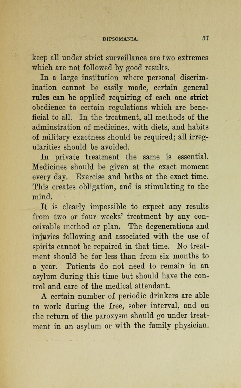 keep all under strict surveillance are two extremes which are not followed by good results. In a large institution where personal discrim- ination cannot be easily made, certain general rules can be applied requiring of each one strict obedience to certain regulations which are bene- ficial to all. In the treatment, all methods of the adminstration of medicines, with diets, and habits of military exactness should be required; all irreg- ularities should be avoided. In private treatment the same is essential. Medicines shovdd be given at the exact moment every day. Exercise and baths at the exact time. This creates obligation, and is stimulating to the mind. It is clearly impossible to expect any results from two or four weeks' treatment by any con- ceivable method or plan. The degenerations and injuries following and associated with the use of spirits cannot be repaired in that time. No treat- ment should be for less than from six months to a year. Patients do not need to remain in an asylum during this time but should have the con- trol and care of the medical attendant. A certain number of periodic drinkers are able to work during the free, sober interval, and on the return of the paroxysm should go under treat- ment in an asylum or with the family physician.