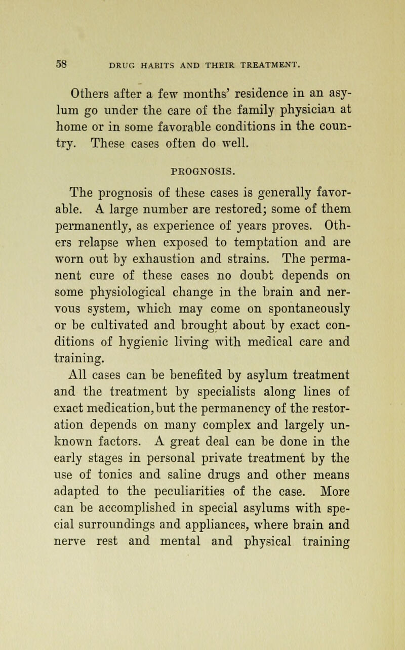 Others after a few months' residence in an asy- lum go under the care of the family physician at home or in some favorable conditions in the coun- try. These cases often do well. PROGNOSIS. The prognosis of these cases is generally favor- able. A large number are restored; some of them permanently, as experience of years proves. Oth- ers relapse when exposed to temptation and are worn out by exhaustion and strains. The perma- nent cure of these cases no doubt depends on some physiological change in the brain and ner- vous system, which may come on spontaneously or be cultivated and brought about by exact con- ditions of hygienic living with medical care and training. All cases can be benefited by asylum treatment and the treatment by specialists along lines of exact medication, but the permanency of the restor- ation depends on many complex and largely un- known factors. A great deal can be done in the early stages in personal private treatment by the use of tonics and saline drugs and other means adapted to the peculiarities of the case. More can be accomplished in special asylums with spe- cial surroundings and appliances, where brain and nerve rest and mental and physical training