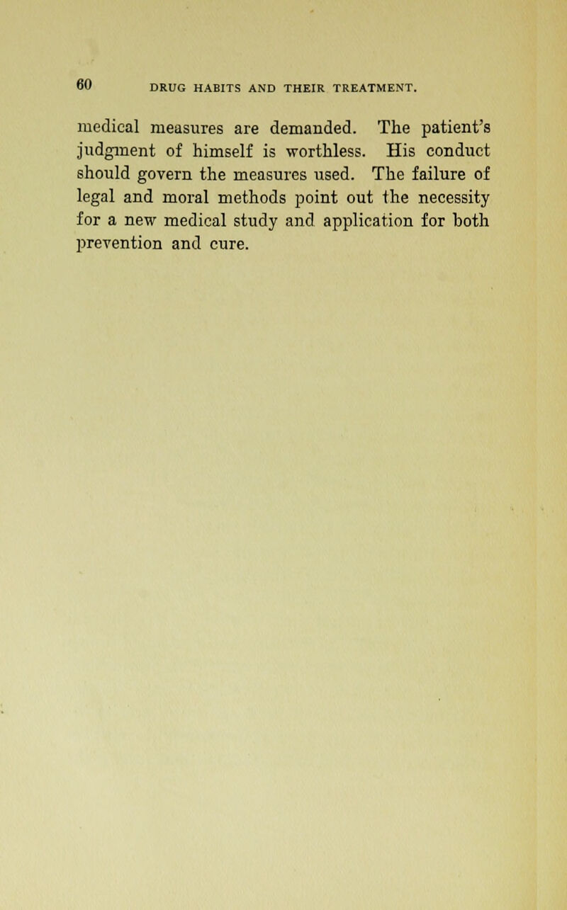 medical measures are demanded. The patient's judgment of himself is worthless. His conduct should govern the measures used. The failure of legal and moral methods point out the necessity for a new medical study and application for both prevention and cure.